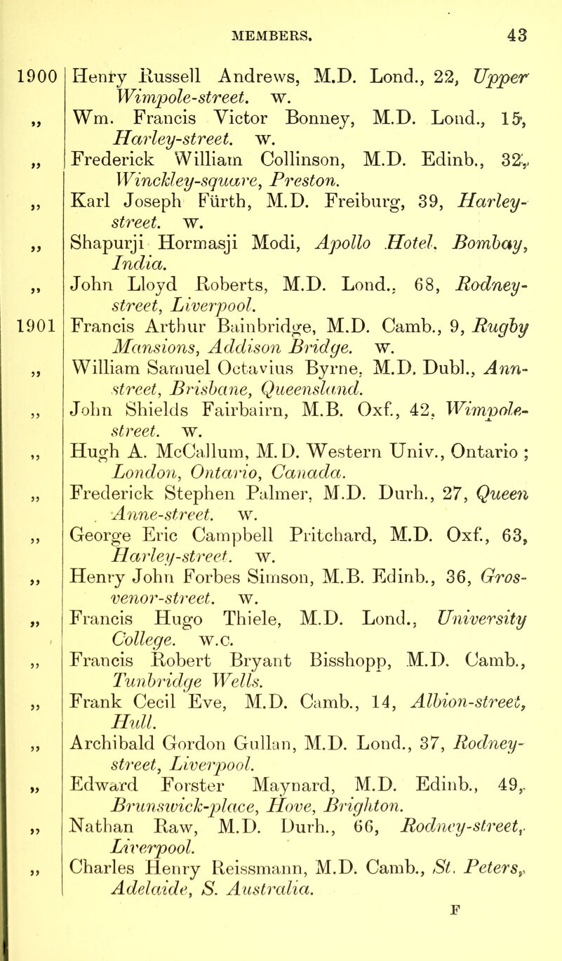 Henry llussell Andrews, M.D. Lend., 22, Upper Wimpole-street, w. Wm. Francis Victor Bonney, M.D. Bond., IS’, Harley-street, w. Frederick William Collinson, M.D. Edinb., 32y Winekley-square^ Preston. Karl Joseph Fiirth, M.D. Freiburg, 39, Harley- street. w. Shapurji Hormasji Modi, Apollo Hotel, Bombay^ India. John Lloyd Boberts, M.D. Lond., 68, Rodney- street, Liverpool. Francis Arthur Bain bridge, M.D. Camb., 9, Rugby Mansions, Addison Bridge, w. William Samuel Octavius Byrne, M.D. Dubl., Ann- street, Brisbane, Queensland. John Shields Fairbairn, M.B. Oxf., 42, street, w. Hugh A. McCaJlum, M.D. Western Univ., Ontario ; London, Ontario, Canada. Frederick Stephen Palmer, M.D. Durh., 27, Queen Anne-street, w. George Eric Campbell Pritchard, M.D. Oxf., 63, Harley-street. w. Henry John Forbes Simson, M.B. Edinb., 36, Gros- venor-street. w. Francis Hugo Thiele, M.D. Lend., University College, w.c. Francis Robert Bryant Bisshopp, M.D. Camb., Tunbridge Wells. Frank Cecil Eve, M.D. Camb., 14, Albion-street, Hull. Archibald Gordon Gullan, M.D. Lond., 37, Rodney- street, Liverpool. Edward Forster Maynard, M.D. Edinb., 49,, Brunstvick-plaee, Hove, Brighton. Nathan Raw, M.D. Durh., 66, Rodney-street Liverpool. Charles Henry Reissmann, M.D. Camb., St, Peters^. Adelaide, S. Australia. F