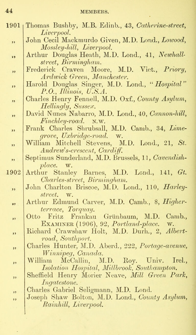 Thomas Bushby, M.B. Edinb., 43, Catherine-street, Liverpool. John Cecil Mackmurdo Given, M.D. Loud., Lowood, Mossley-hill, Liverpool. Arthur Douglas Heath, M,D. Bond., 41, Newhall' street, Birmingham. Frederick Craven Moore, M.D. Viet., Priory, Ardivich Green, Manchester. Harold Douglas Singer, M.D. Bond., '' ILospitaV P.O., Illinois, U.S.A. Charles Henry Fennell, M.D. Oxf., County Asylum, Hellingly, Sussex. David NTlines Nabarro, M.D. Bond., 40, Cannon-hill, Finchley-road. N.w. Frank Charles Shrubsall, M.D. Canib., 34, Lime- grove, Uxhridg e-road. w. William Mitchell Stevens, M.D. Bond., 21, St. Andreiv s-crescent, Cardiff. Septimus Sunderland, M.D. Brussels, 11, Cavendish- place. w. Arthur Stanley Barnes, M.D. Bond., 141, Gt. Charles-street, Birmingham. John Charlton Briscoe, M.D. Bond., 110, Harley- street. w. Arthur Edmund Carver, M.D. Camb., 8, Higher- terrace, Torquay. Otto Fritz Frankau Grlinbaum, M.D. Camb., Examiner (1906), 92, Portland-place. w. Kichard Crawshaw Holt, M.D, Durh., 2, Albert- road, Southport. Charles Hunter, M.D. Aberd., 222, Portage-avenue, Win nipeg, Canada. William McCallin, M.D. Boy. Bniv. Irek, Isolation Hospital, Millhrooh, Southampton. Sheffield Henry Morier Neave, Mill Green Park, Ingatestone. Charles Gabriel Seligmann, M.D. Bond. Joseph Shaw Bolton, M.D. Bond., County Asylum, Rainhill, Liverpool.