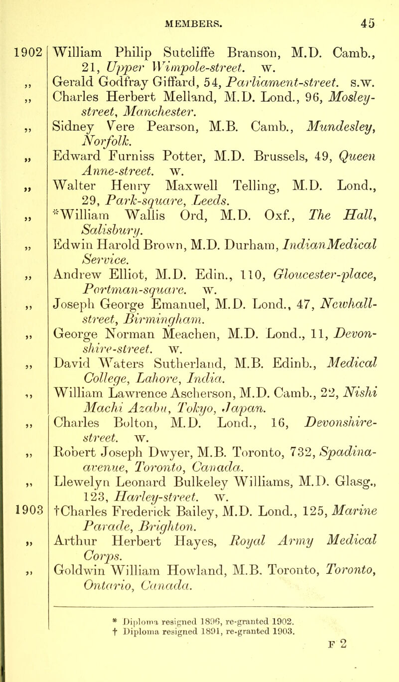 1902 5> ?J » tt >) 5J >5 >5 1 > >> 1903 )) 5> William Philip Sutcliffe Branson, M.D. Camb., 21, Upper Wimpole-street. w. Gerald Godfray Giffard, 54, Parliament-street, s.w. Charles Herbert Melland, M.D. Bond., 96, Mosley- street, Manchester. Sidney Vere Pearson, M.B. Camb., Mundesley^ Norfolk. Edward Furniss Potter, M.D. Brussels, 49, Queen Anne-street, w. Walter Henry Maxwell Telling, M.D. Bond., 29, Park-square, Leeds. William Wallis Ord, M.D. Oxf., The Hall, Salisbury. Edwin Harold Brown, M.D. Durham, IndianMedical Service. Andrew Elliot, M.D. Edin., 110, Gloucester-place, Portman-square, w. Joseph George Emanuel, M.D. Bond., 47, NeivhalL street, Birmingham. George Norman Meachen, M.D. Bond., 11, Devon- shire-street. w. David Waters Sutherland, M.B. Edinb., Medical College, Lahore, India. William Bawrence Ascherson, ABD. Camb., 22, Nishi Machi A.zabu, Tokyo, Japan. Charles Bolton, M.D. Bond., 16, Devonshire- street. w. Robert Joseph Dwyer, M.B. Toronto, 732, Spadina- avenue, Toronto, Canada. Blewelyu Beonard Bulkeley Williams, M.D. Glasg., 123, Harley-street, w. tCharles Frederick Bailey, M.D. Bond., 125, Marine Parade, Brighton. Arthur Herbert Hayes, Royal Army Medical Corps. Goldwin W^illiam Howland, M.B. Toronto, Toronto, Ontario, Canada. * Diploma resigned 1896, re-granted 1902. t Diploma resigned 1801, re-granted 1903. F 2