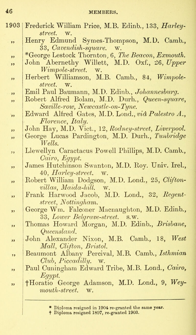 1903 i Frederick William Price, M.B. Edinb., 133, Harley- street, w. Henry Edmund Symes-Thompson, M.D. Camb., 33, Cavendish-square, w. ^George Lestock Thornton, 6, The Beacon, Exmouth. John Abernethy Willett, M.D. Oxf., 26, U'pper Wimp ole-street, w. Herbert Williamson, M.B. Camb., 84, Wimpole- street. w. Emil Paul Baumann, M.D. Edinb., Johanneshurg. Robert Alfred Bolam, M.D. Durh., Queen-square, Saville-row, Newcastle-on-Tyne. Edward Alfred Gates, M.D. Loud., md Florence, Italy. John Hay, M.D. Viet., 12, Rodney-street, Liverpool. George Lucas Pardington, M.D. Durh., Tunbridge Wells. Llewellyn Caractacus Powell Phillips, M.D. Camb., Cairo, Egypt. James Hutchinson Swanton, M.D. Roy. Univ. Irek, 40, Harley-street, w. Robert William Dodgson, M.D. Lond., 25, Clifton- villas, Maida-hill. w. Frank Harwood Jacob, M.D. Lond., 32, Regent- street, N ottingham. George Wm. Falconer Macnaughton, M.D. Edinb., 33, Lower Belgrave-street, s.w. Thomas Howard Morgan, M.D. Edinb., Brisbane, Queensland. John Alexander Nixon, M.B. Camb., 18, West Mall, Clifton, Bristol. Beaumont Albany Percival, M.B. Camb., Isthmian Club, Piccadilly, w. I Paul Cuningham Edward Tribe, M.B. Lond., Cairo, Egypt. JHoratio George Adamson, M.D. Lond., 9, Wey- mouth-street, w. * Diploma resigned in 1904 re-granted the same year, t Diploma resigned 1897, re-granted 1903.