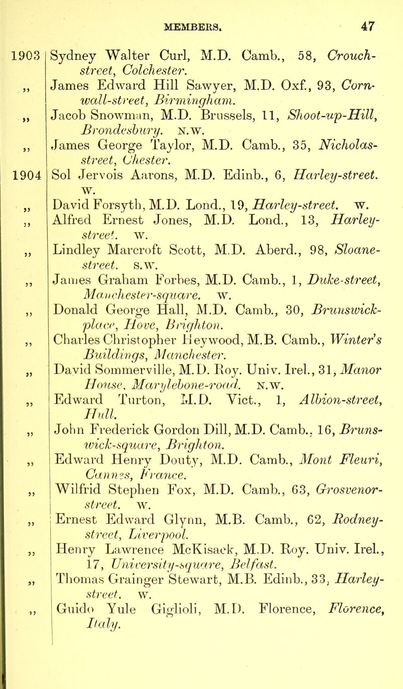 1903 >» »> 1904 >) ?> 55 55 55 55 55 55 5 5 »5 Sydney Walter Curl, M.D. Camb., 58, Crouch- street^ Colchester, James Edward Hill Sawyer, M.D. Oxf., 93, Corn- wall-street, Birmingham. Jacob Snowman, M.D. Brussels, 11, Shoot-up-Hill, Bro7ideshury. N.w. James George Taylor, M.D. Camb., 35, Nicholas- street, Chester. Sol Jervois Aarons, M.D. Edinb., 6, Harley-street. w. David Eorsyth, M.D. Harley-street, w. Alfred Ernest Jones, M.D. Bond., 13, Harley- street. w. Bindley Marcroft Scott, M.D. Aberd., 98, Sloane- street. s.w. James Graham Eorbes, M.D. Camb., 1, Duke-street, Mavchestev-square. w. Donald George Hall, M.D. Camb., 30, Brunswick- place. Hove, Brighton. Charles Christopher Heywood, M.B. Camb., Winters Buildings, Ma^ichester. David Sommerville, M.D. Boy. Univ. Irel., 31, Manor House. Marylehone-road. N.w. Edward Turton, M.D. Viet., 1, Albion-sti^eet, Hull. John Erederick Gordon Dill, M.D. Camb., 16, Bruns- ivick-square, Binghton. Edward Henry Douty, M.D. Camb., Mont Fleuri, Cannes, France. Wilfrid Stephen Eox, M.D. Camb., 63, Grosvenor- street. w. Ernest Edward Glynn, M.B. Camb., 62, Rodney- street, Liverpool. Henry Bawrence McKisaek, M.D. Roy. Univ. Irel., 17, University-square, Belfast. Thomas Grainger Stewart, M.B. Edinb., 33, Harley- street. w. Guido Yule Giglioli, M.D. Elorence, Florence, Italy.