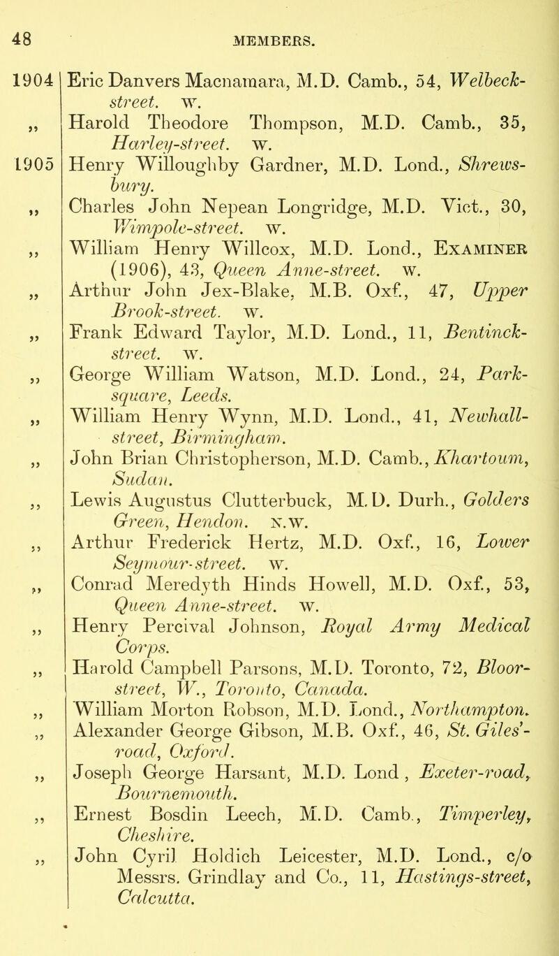 1904 >9 1905 »> )> jj jj j ? j j ?> J5 >9 59 99 99 99 Eric Danvers Macnaraara, M.D. Camb., 54, Welbeck- street. w. Harold Theodore Thompson, M.D. Camb., 35, Harley-street, w. Henry Willoughby Gardner, M.D. Lond., Shrews- bury. Charles John Nepean Longrldge, M.D. Viet., 30, V/impole-street. w. William Henry Willcox, M.D. Lond., Examiner (1906), 43, Queen Anne-street. w. Arthur John Jex-Blake, M.B. Oxf., 47, Upper Brook-street, w. Frank Edward Taylor, M.D. Bond., 11, Bentinck- street. w. George William Watson, M.D. Lond., 24, Park- square, Leeds. William Henry Wynn, M.D. Loud., 41, Newhall- street, Birminghaw. John Brian Christopherson, M.D. Khartoum, Sudan. Lewis Augustus Clutterbuck, M.D. Durh., Golders Green, Hendon, n.w. Arthur Frederick Hertz, M.D. Oxf., 16, Lower Seymour-street, w. Conrad Meredyth Hinds Howell, M.D. Oxf., 53, Queen Anne-street. w. Henry Percival Johnson, Royal Army Medical Corps. Harold Campbell Parsons, M.D. Toronto, 72, Bloor- street, W., Toronto, Canada. William Morton Robson, M.D. Lond., Northampton. Alexander George Gibson, M.B. Oxf., 46, St. Giles- road, Oxford. Joseph George Harsant, M.D. Lond , Exeter-road,, Bournemouth. Ernest Bosdin Leech, M.D. Camb., Timperley, Cheshire. John Cyril Holdich Leicester, M.D. Lond., c/o Messrs. Grindlay and Co., 11, Ha stings-street, Calcutta.