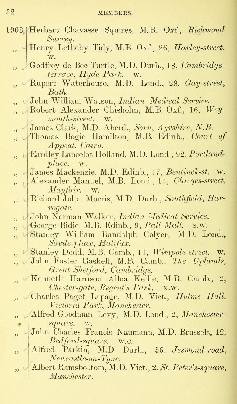 1908 >> ) J 5 5 5J JJ J J 5 J 5 J J) ) J 5) JJ 55 ♦ 55 t- 55 55 \ Herbert Chavasse Squires, M.B. Oxf., Richmond Surrey. Henry Iietheby Tidy, M.B. Oxf., 26, Harley-street. w. Godfrey de Bee Turtle, M.D. Curb., 18, Cambridge- terrace, Hyde Park. w. Rupert Waterhouse, M.D. Loud., 28, Gay-street,. Bath. John William Watson, hidian Medical Service. Robert Alexander Chisholm, M.B. Oxf., 16, IFe^- moiith-street, w. James Clark, M.D. Aberd., Sorri, Ayrshire, N.B. Thomas Bogie Hamilton, M.B. Edinb., Court of Appeal, Cairo. Eardley Lancelot Holland, M.D. Lond., 92, Portland- plo.ee. w. James Mackenzie, M.D. Edinb., 17, Bentinck-st. w. Alexander Manuel, M.B. Loud., 14, Clarges-street, Mayfair. ^Y. Richard John Morris, M.D. Durh., Southfield, Har- rogate. John Norman Walker, Indian Medical Service. George Bidie, M.B. Edinb., 9, Pall Mall. s.w. Stanley William Randolph Colyer, M.D. Bond.,, Savile-place, Halifax. Stanley Dodd, M.B. Camb., 11, Wimpole-street. W. John Foster Gaskell, M.B. Camb., The Uplands, Great Shelford, Cambridge. Kenneth Harrison Alloa Kellie, M.B. Camb., 2, Chester-gate. Regent's Park. N.w. Charles Paget Lapage, M.D. Viet., Halme Hall, Victoria Park, Manchester. Alfred Goodman Levy, M.D. Lond., 2, Manchester- sqiiare. w. John Charles Francis Naumann, M.D. Brussels, 12, Bed ford-square, w.c. Alfred Parkin, M.D. Durh., 56, Jesmond-road, Newcastle-on-Tyne. Albert RamsboLtom, M.D. Viet., 2. St. Peter s-square, Manchester.