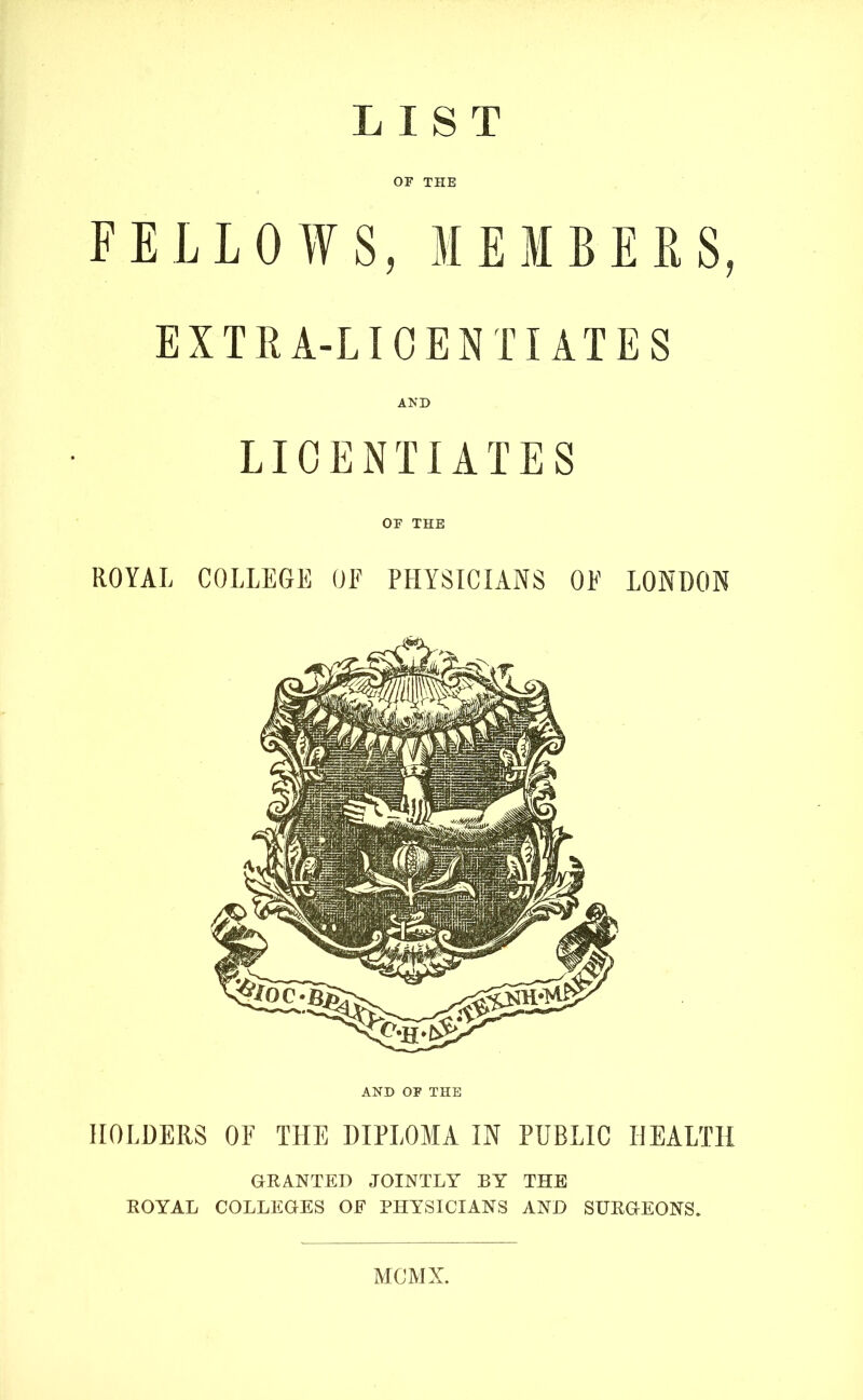 LIST OP THE FELLOWS, MEMBERS, EXTRA-LICENTIATES AND LICENTIATES OP THE ROYAL COLLEGE OF PHYSICIANS OF LONDON AND OP THE HOLDERS OF THE DIPLOMA IN PUBLIC HEALTH GRANTED JOINTLY BY THE ROYAL COLLEGES OF PHYSICIANS AND SURGEONS. MCMX.