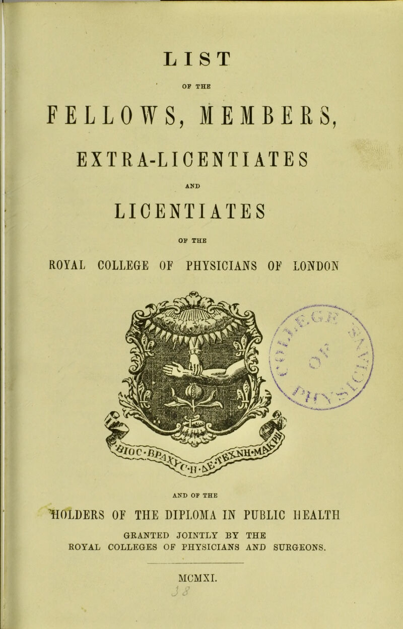 LIST OF THE FELLOWS, MEMBERS, EXTRA-LICENTIATES AND LICENTIATES OF THE ROYAL COLLEGE OF PHYSICIANS OF LONDON AND OF THE HOLDERS OF THE DIPLOMA IN PUBLIC HEALTH GRANTED JOINTLY BY THE ROYAL COLLEGES OF PHYSICIANS AND SURGEONS. MCMXI.