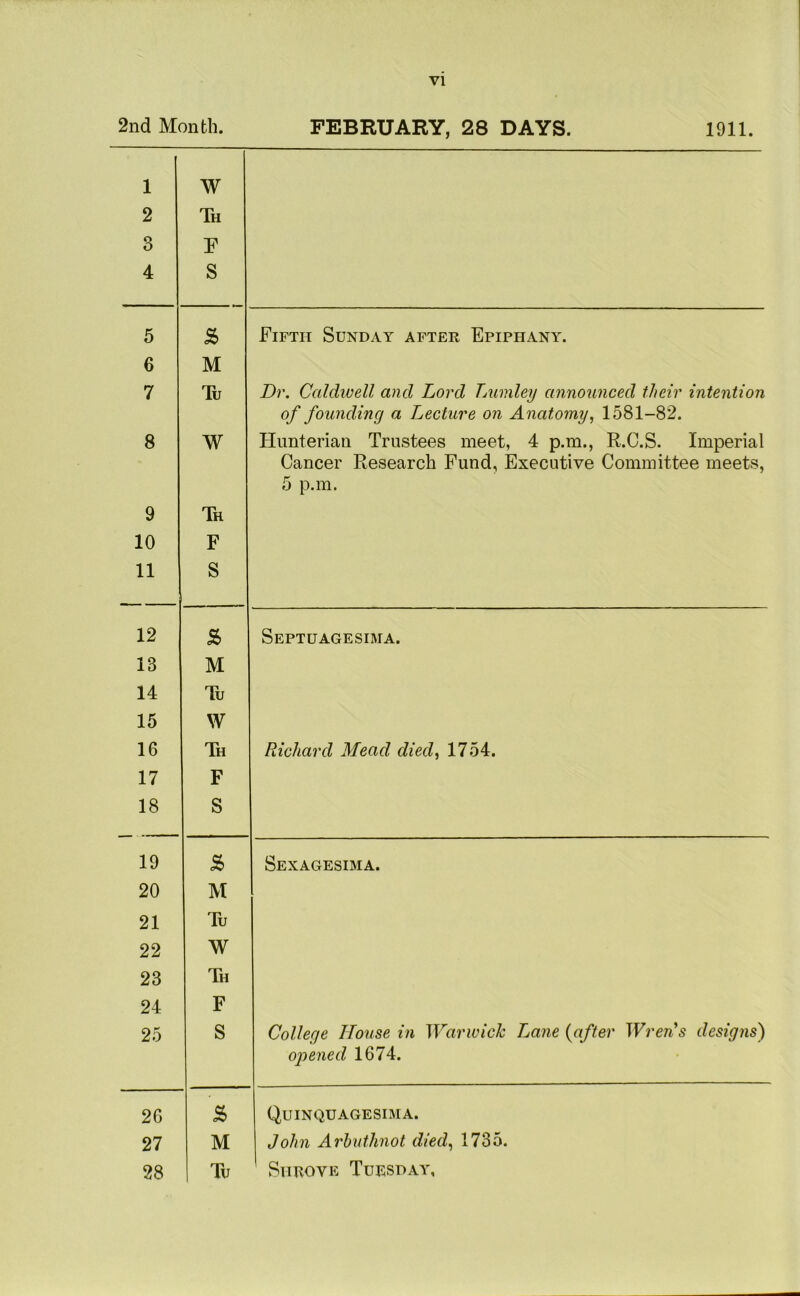 2nd Month. FEBRUARY, 28 DAYS. 1911. 1 2 3 4 co ^ ^ i 5 & Fifth Sunday after Epiphany. 6 M 7 Tu Dr. Caldwell and Lord Lumley announced their intention of founding a Lecture on Anatomy, 1581-82. 8 W Hunterian Trustees meet, 4 p.m., R.C.S. Imperial Cancer Research Fund, Executive Committee meets, 5 p.m. 9 Th 10 F 11 S 12 s> Septuagesima. 13 M 14 Tu 15 W 16 Th Richard Mead died, 1754. 17 F 18 S 19 s Sexagesima. 20 M 21 Tu 22 W 23 Th 24 F 25 S College House in Warwick Lane (after Wren's designs) opened 1674. 2G £ Quinquagesima. 27 M John Arbuthnot died, 1735.