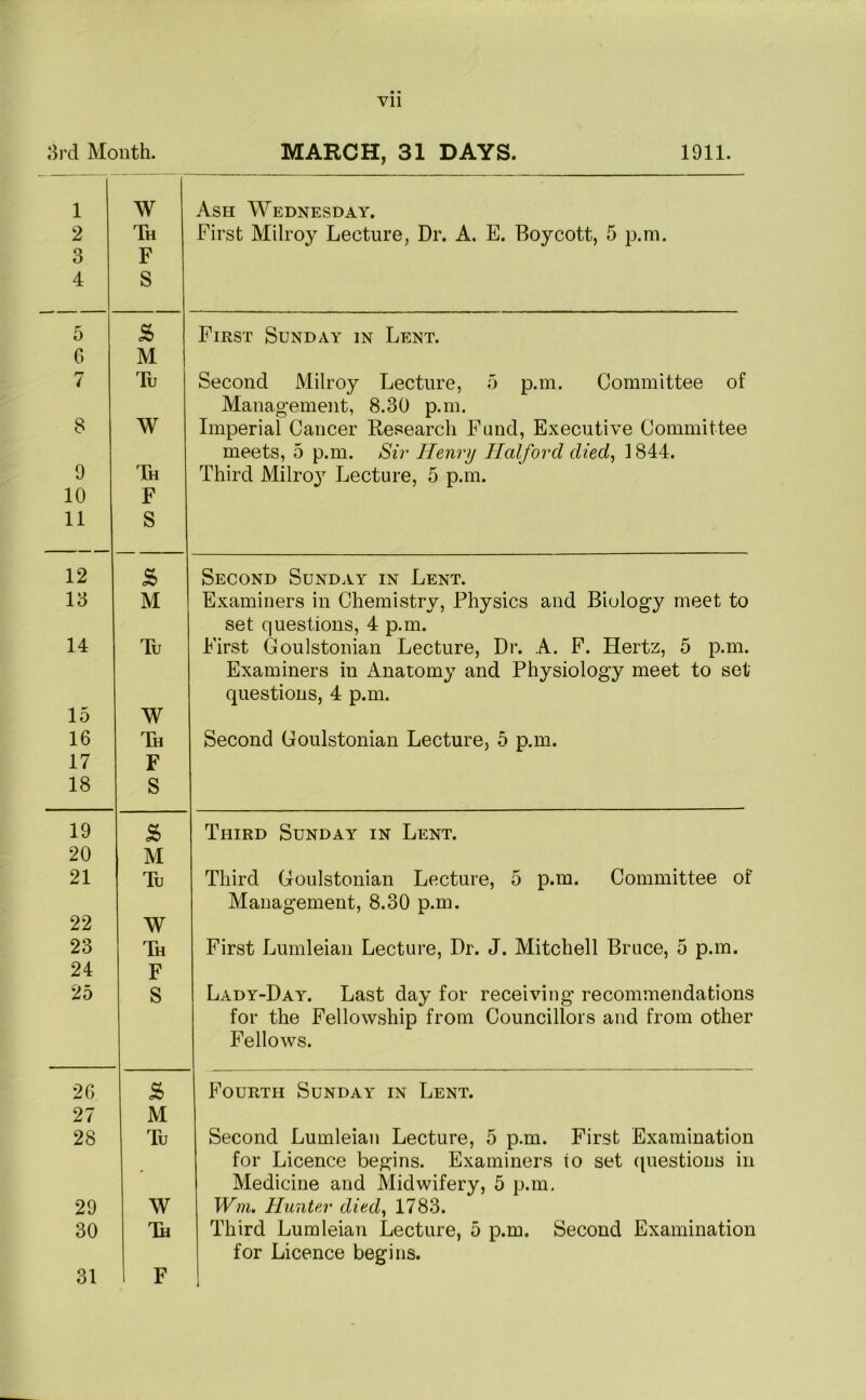 Vll 3rd Month. MARCH, 31 DAYS. 1911. 1 2 3 4 W Th F S Ash Wednesday. First Milroy Lecture, Dr. A. E. Boycott, 5 p.m. 5 & First Sunday in Lent. 6 M 7 Tu Second Milroy Lecture, 5 p.m. Committee of Management, 8.30 p.m. 8 W Imperial Cancer Research Fund, Executive Committee meets, 5 p.m. Sir Henry Halford died, 1844. 9 Th Third Milroy Lecture, 5 p.m. 10 F 11 S 12 s> Second Sunday in Lent. 13 M Examiners in Chemistry, Physics and Biology meet to set questions, 4 p.m. 14 Tu First Goulstonian Lecture, Dr. A. F. Hertz, 5 p.m. Examiners in Anatomy and Physiology meet to set questions, 4 p.m. 15 W 16 Th Second Goulstonian Lecture, 5 p.m. 17 F 18 S 19 s> Third Sunday in Lent. 20 M 21 Tu Third Goulstonian Lecture, 5 p.m. Committee of Management, 8.30 p.m. 22 W 23 Th First Lumleian Lecture, Dr. J. Mitchell Bruce, 5 p.m. 24 F 25 S Lady-Day. Last day for receiving recommendations for the Fellowship from Councillors and from other Fellows. 26 £ Fourth Sunday in Lent. 27 M 28 Tu Second Lumleian Lecture, 5 p.m. First Examination - for Licence begins. Examiners io set questions in Medicine and Midwifery, 5 p.m. 29 W Win. Hunter died, 1783. 30 Th Third Lumleian Lecture, 5 p.m. Second Examination for Licence begins.