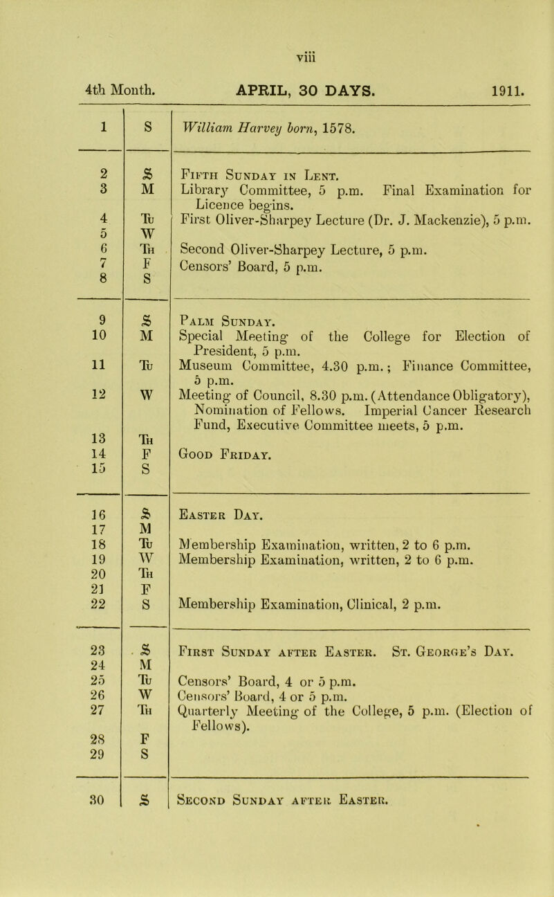 4th Month. APRIL, 30 DAYS. 1911. 1 S William Harvey born, 1578. 2 £ Fifth Sunday in Lent. 3 M Libraiy Committee, 5 p.m. Final Examination for Licence begins. 4 Tu First Oliver-Sharpey Lecture (Dr. J. Mackenzie), 5 p.m. 5 W 6 Th Second Oliver-Sharpey Lecture, 5 p.m. 7 F Censors’ Board, 5 p.m. 8 S 9 £ Palm Sunday. 10 M Special Meeting- of the College for Election of President, 5 p.m. 11 Tu Museum Committee, 4.30 p.m.; Finance Committee, 5 p.m. 12 W Meeting of Council, 8.30 p.m. (Attendance Obligatory), Nomination of Fellows. Imperial Cancer Research Fund, Executive Committee meets, 5 p.m. 13 Th 14 F Good Friday. 15 S 16 £ Easter Day. 17 M 18 Tu Membership Examination, written, 2 to 6 p.m. 19 W Membership Examination, written, 2 to 6 p.m. 20 Th 21 F 22 S Membership Examination, Clinical, 2 p.m. 23 . £ First Sunday after Easter. St. George’s Day. 24 M 25 Tu Censors’ Board, 4 or 5 p.m. 26 W Censors’ Board, 4 or 5 p.m. 27 Th Quarterly Meeting of the College, 5 p.m. (Election of Fellows). 28 F 29 S 30 £ Second Sunday after Easter.