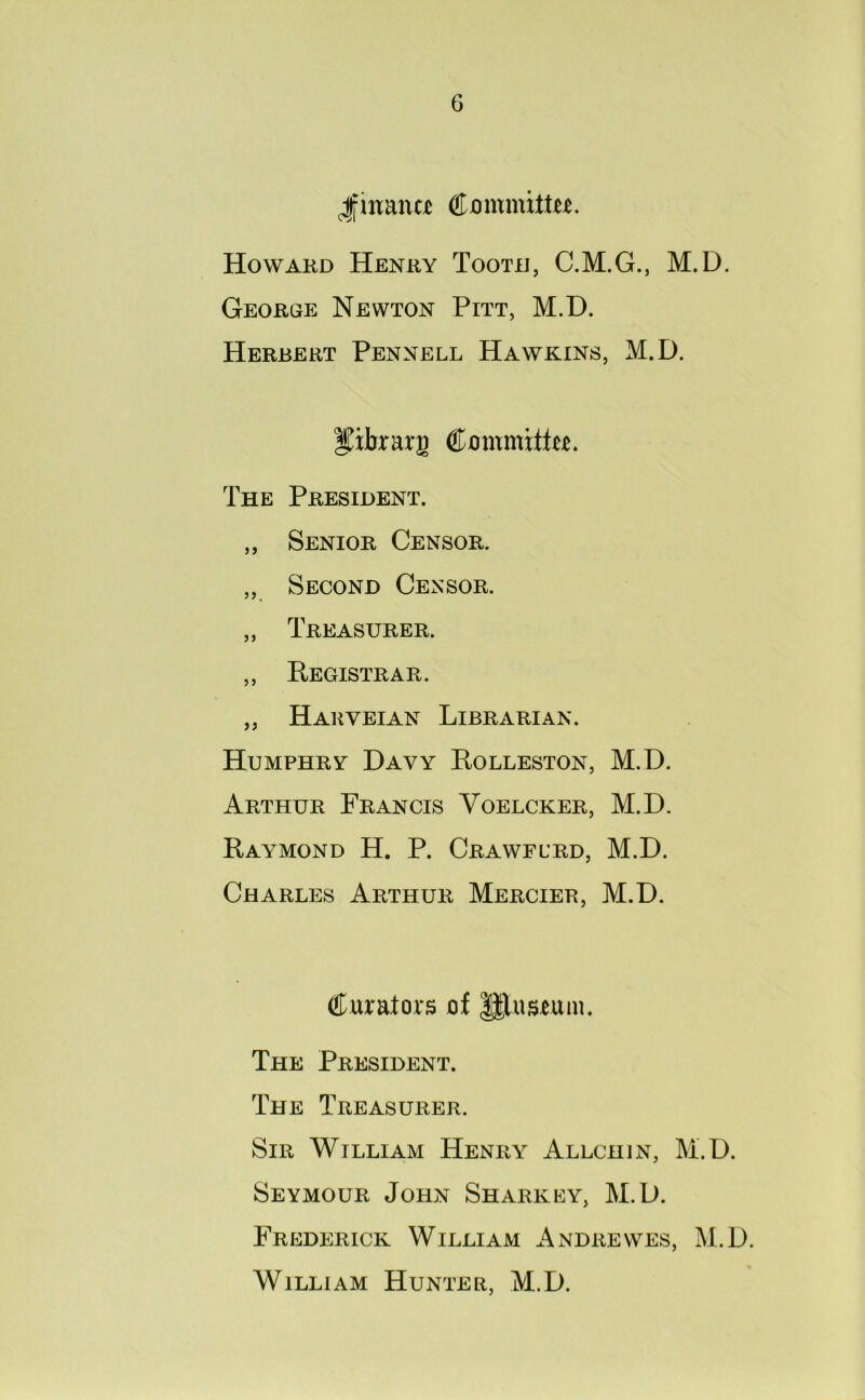 ^finance Committer. Howard Henry Tooth, C.M.G., M.D. George Newton Pitt, M.D. Herbert Pennell Hawkins, M.D. Jibrarg Committee. The President. ,, Senior Censor. „ Second Censor. „ Treasurer. ,, Registrar. ,, Harveian Librarian. Humphry Davy Rolleston, M.D. Arthur Francis Yoelcker, M.D. Raymond H. P. Crawflrd, M.D. Charles Arthur Mercier, M.D. Curators of JJluseum. The President. The Treasurer. Sir William Henry Allchin, M.D. Seymour John Sharkey, M.D. Frederick William Andrewes, M.D. William Hunter, M.D.