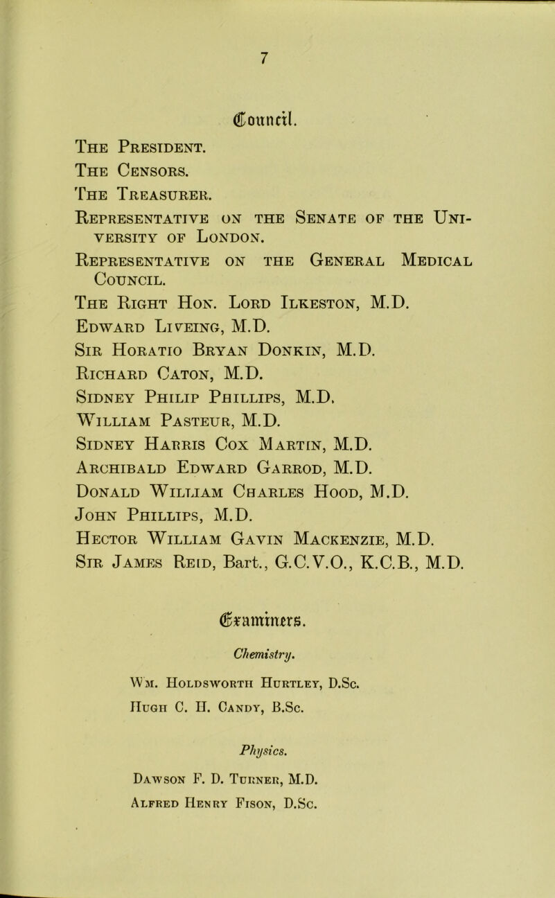 Council. The President. The Censors. The Treasurer. Representative on the Senate of the Uni- versity of London. Representative on the General Medical Council. The Right Hon. Lord Ilkeston, M.D. Edward Liyeing, M.D. Sir Horatio Bryan Donkin, M.D. Richard Caton, M.D. Sidney Philip Phillips, M.D, William Pasteur, M.D. Sidney Harris Cox Martin, M.D. Archibald Edward Garrod, M.D. Donald William Charles Hood, M.D. John Phillips, M.D. Hector William Gavin Mackenzie, M.D. Sir James Reid, Bart., G.C.V.O., K.C.B., M.D. Crammers. Chemistry. Wm. Holdsworth Hurtley, D.Sc. Hugh C. II. Candy, B.Sc. Physics. Dawson F. D. Turner, M.D. Alfred Henry Fison, D.Sc.