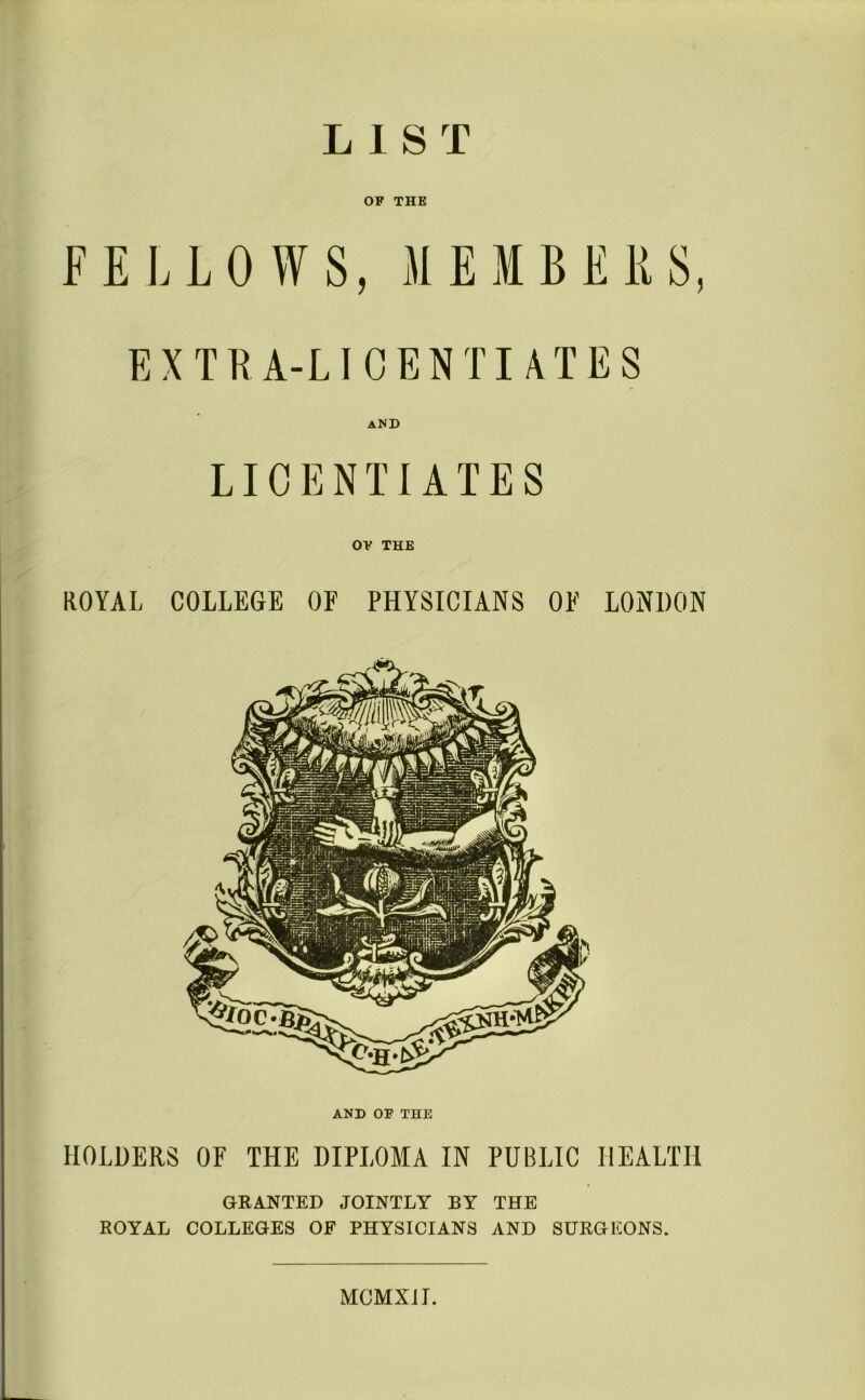 LIST OF THE FELLOWS, MEMBERS, EXTRA-LICENTIATES A^D LICENTIATES OF THE ROYAL COLLEGE OF PHYSICIANS OF LONDON AND OF THE HOLDERS OF THE DIPLOMA IN PUBLIC HEALTH GRANTED JOINTLY BY THE ROYAL COLLEGES OF PHYSICIANS AND SURGEONS. MCMXIT.