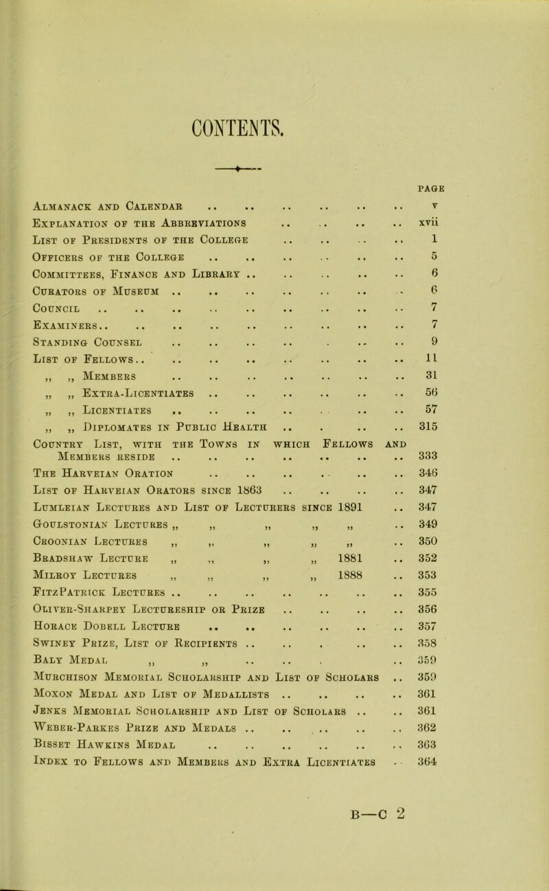 CONTENTS. PAGE Almanack and Calendar • • • • V Explanation of the Abbreviations . * • • xvii List of Presidents of the College 1 Officers of the College • * • • 5 Committees, Finance and Library .. • • • • 6 Curators of Museum .. • • • • 6 Council • • • « 7 Examiners.. • • • • 7 Standing Counsel 9 List of Fellows.. • « • • 11 ,, ,, Members « • • • 31 „ ,, Extra-Licentiates 56 „ ,, Licentiates • • 57 ,, ,, Diplomates in Public Health • 315 Country List, with the Towns in which Fellows AND Members reside • « • • 333 The Harveian Oration 346 List of Harveian Orators since 1863 • • • • 347 Lumleian Lectures and List of Lecturers since 1891 347 GtOulstonian Lectures „ „ ,, 349 Croonian Lectures ,, ,, ,, y) yy 350 Bradshaw Lecture „ ,, ,, „ 1881 352 Milroy Lectures ,, ,, ,, „ 1888 353 FitzPatrick Lectures .. • • • « • • 355 Oliver-Sharpey Lectureship or Prize • • • • « • 356 Horace Dobell Lecture • • • « 357 SwiNEY Prize, List of Recipients .. • • • • • 358 Baly Medal ,, ,, , 359 Murchison Memorial Scholarship and List OF Scholars 359 Moxon Medal and List of Medallists • • • • • • 361 Jenks Memorial Scholarship and List OF Scholars .. 361 Weber-Parkes Prize and Medals .. • • t • • « 362 Bisset Hawkins Medal • « • • • • 363 Index to Fellows and Members and Extra Licentiates 364