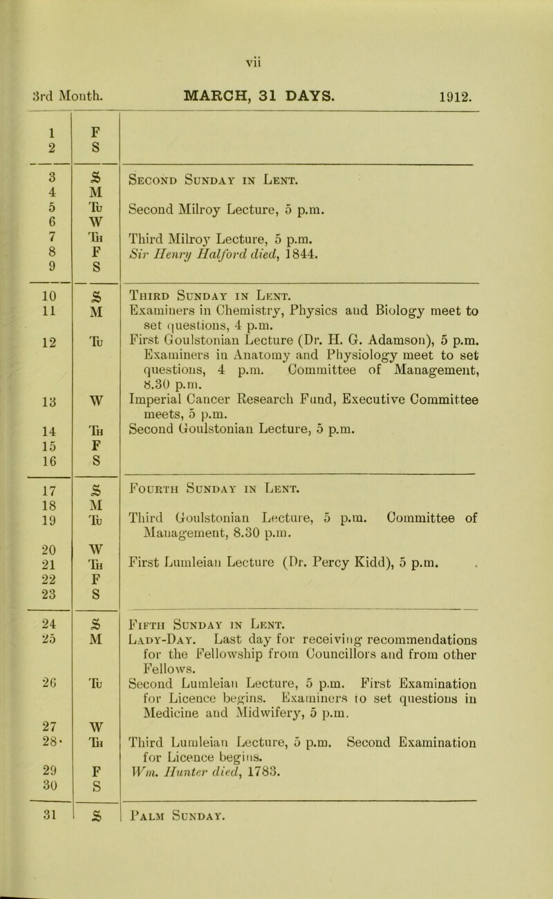 3rd Month. MARCH, 31 DAYS. 1912. 1 2 F S 3 5 Second Sunday in Lent. 4 M 5 Tu Second Milroy Lecture, 5 p.m. 6 W 7 Th Third Milro}’’ Lecture, 5 p.m. 8 9 F S Sii' Henry Halford died, 1844. 10 s Third Sunday in Lent. 11 M Examiners in Chemistry, Physics and Biology meet to set (juestions, 4 p.m. 12 Tu First Goulstonian Lecture (Dr. H. G. Adamson), 5 p.m. Examiners in Anatomy and Physiology meet to set questions, 4 p.m. Committee of Management, 8.30 p.m. 13 W Imperial Cancer Research Fund, Executive Committee meets, 5 p.m. 14 Th Second Goulstonian Lecture, 5 p.m. 15 F 16 S 17 S Fourth Sunday in Lent. 18 M 19 Tu Third Goulstonian Lecture, 5 p.m. Committee of Management, 8.30 p.m. 20 W 21 ^Ik First Lumleian Lecture (Dr. Percy Kidd), 5 p.m. 22 F 23 S 24 s Fifth Sunday in Lent. 25 M Lady-Day. Last day for receiving recommendations for the Fellowship from Councillors and from other Fellows. 2G Tu Second Lumleian Lecture, 5 p.m. First Examination for Licence begins. Examiners to set questions in Medicine and Midwifery, 5 p.m. 27 W 28- Th Third Lumleian Lecture, 5 p.m. Second Examination for Licence begins. 29 F Wm. Hunter died, 1783. 30 S 31 r s Palm Sunday.