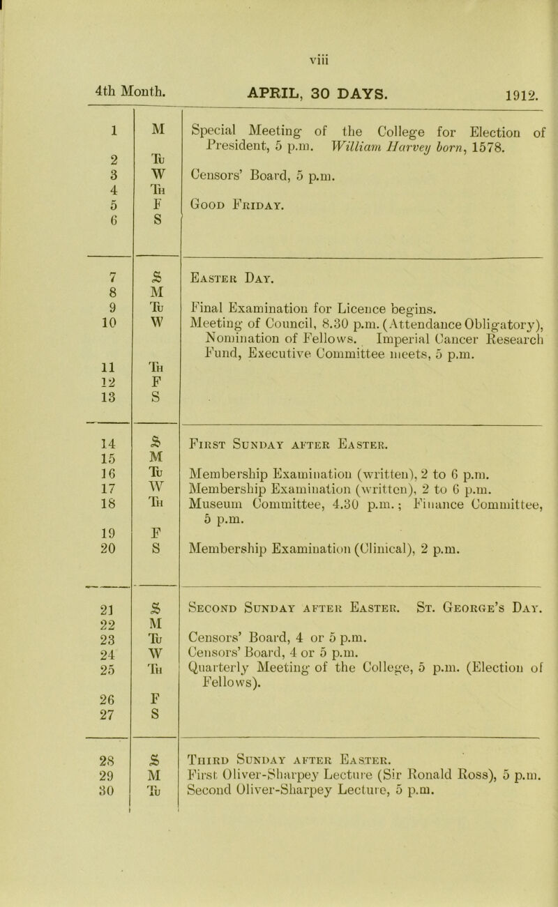 4th Mouth. APRIL, 30 DAYS. 1912. 1 2 3 4 5 6 M Tu W Th E S Special Meeting- of the College for Election of President, 5 p.m. William Harvey horn^ 1578. Censors’ Board, 5 p.m. Good Fkiday. 7 Easter Day. 8 M 9 Tu Final Examination for Licence begins. 10 W Meeting of Council, 8.30 p.m. (Attendance Obligatory), Nomination of Fellows. Imperial Cancer Research Fund, Executive Committee meets, 5 p.m. 11 Th 12 F 13 S 14 First Sunday after Easter. 15 M ]6 Tu Membership Examination (written), 2 to 6 p.m. 17 W Membership Examination (written), 2 to 6 p.m. 18 Th Museum Committee, 4.30 p.m.; Finance Committee, 5 p.m. 19 F 20 S Membership Examination (Clinical), 2 p.m. 23 Second Sunday after Easter. St. George’s Day. 22 M 23 Tu Censors’ Board, 4 or 5 p.m. 24 W Censors’ Board, 4 or 5 p.m. 25 Th Quarterly Meeting of the College, 5 p.m. (Election of Fellows). 26 F 27 S 28 .s Third Sunday after Easter. 29 M First Oliver-Sharpey Lecture (Sir Ronald Ross), 5 p.m. (