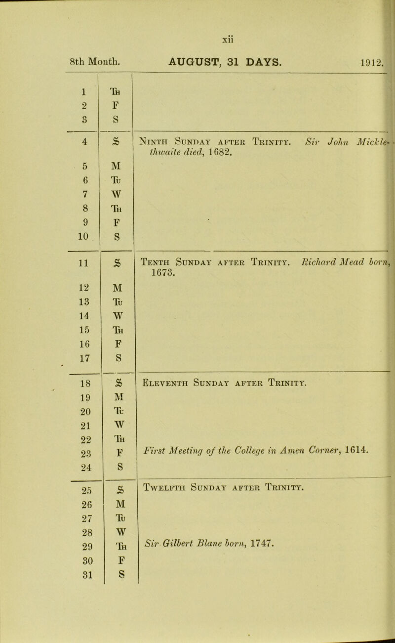 8th Month. AUGUST, 31 DAYS. 1912. 1 2 o O F S 4 S Ninth Sunday after Trinity. Sir John Mickle- thwaite died, 1682. 5 M 6 Tu 7 W 8 Th 9 F 10 S 11 Tenth Sunday after Trinity. Hichard Mead horn, 1673. 12 M 13 Tu 14 W 15 Th 16 F 17 S 18 5 Eleventh Sunday after Trinity. 19 i\/r 0.TX 20 Tu 21 W 22 Th 23 F First Meeting of the College in Amen Corner, 1614. 24 S 25 Twelfth Sunday after Trinity. 26 M 27 Tu 28 W 29 Th Sir Gilbert Blane born, 1747. 30 F 31 S