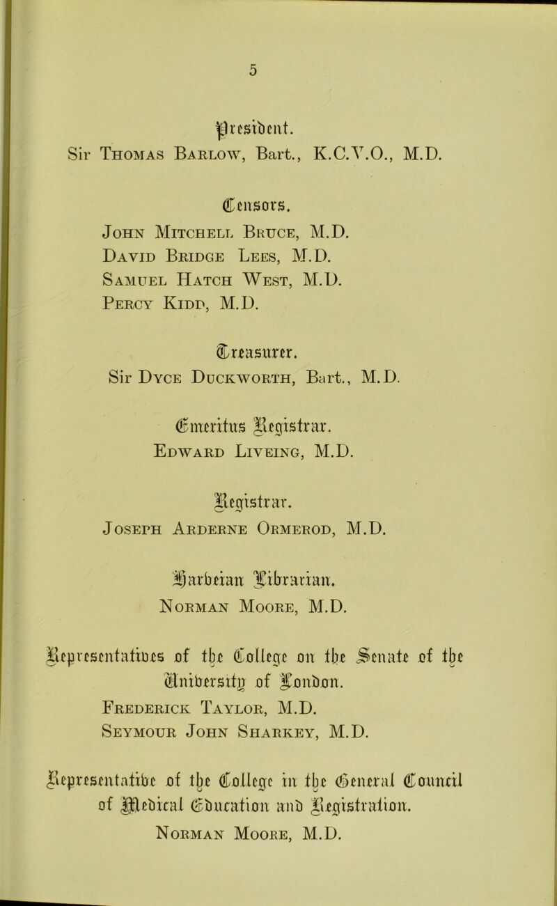 |)icstbciit. Sir Thomas Barlow, Bart., K.C.Y.O., M.D. Censors. John Mitchell Bruce, M.D. David Bridge Lees, M.D. Samuel Hatch West, M.D. Percy Kidd, M.D. Crtnsitrer. Sir Dyce Duckworth, Bart., M.D. Cnmitus |iegistrnr. Edward Liyeing, M.D. Registrar. JosERH Arderne Oemerod, M.D. i^nrbnair lEitrrarian. Norman Moore, M.D. Bepresentatiors of tin College on itie Senate of tbe Clnibersitg of Honbon. Frederick Taylor, M.D. Seymour John Sharkey, M.D. liepresentatxbe of tlje College in tbe (general Coimal of Iftebical Cbnration anb ^legistratioit. Norman Moore, M.D.
