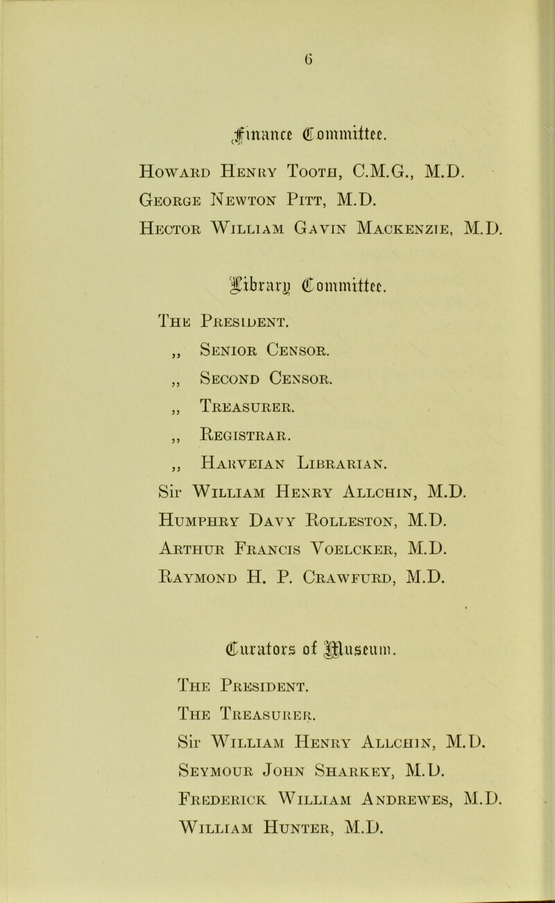 G Jmana Howard Henry Tooth, C.M.G., M.D. George Newton Pitt, M.D. Hector William Gavin Mackenzie, M.D. I^xbrari) Committcx. The President. ,, Senior Censor. ,, Second Censor. „ Treasurer. ,, Registrar. ,, Hauveian Librarian. Sir William Henry Allchin, M.D. Humphry Davy Rolleston, M.D. Arthur Francis Voelcker, M.D. Raymond H. P. Craweurd, M.D. Curators of ||luscum. The President. The Treasurer. Sir William Henry Allchin, M.D. Seymour John Sharkey, M.D. Frederick William Andrewes, M.D. William Hunter, M.D.