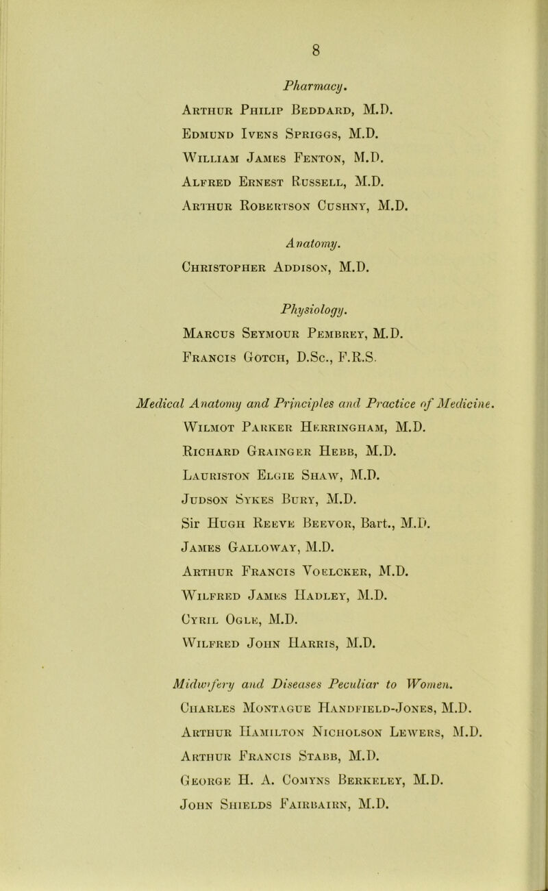 Pharmacy, Arthur Philip Beddard, M.D. Edmund Ivens Spriggs, M.D. William James Fenton, M.D. Alfred Ernest Russell, M.D. Arthur Robertson Cushny, M.D. Anatomy. Christopher Addison, M.D. Physiology. Marcus Seymour Pembrey, M.D. Francis Gotch, D.Sc., F.R.S. Medical Anatomy and Principles and Practice of Medicine. WiLMOT Parker Hkrringham, M.D. Richard Grainger Hebb, M.D. Lauriston Elgie Shaw, M.D. JuDSON Sykes Bury, M.D. Sir Hugh Reeve Beevor, Bart., M.D. James Galloway, M.D. Arthur Francis Voelcker, M.D. Wilfred James Hadley, M.D. Cyril Ogle, M.D. Wilfred John Harris, M.D. Midwifery and Diseases Peculiar to Women. Charles Montague FIandfield-Jones, M.D. Arthur Hamilton Nicholson Lewers, M.D. Arthur Francis Stabb, M.D. (jEORGE H. A. ComYNS BERKELEY, M.D. John Shields Fairbairn, M.D.