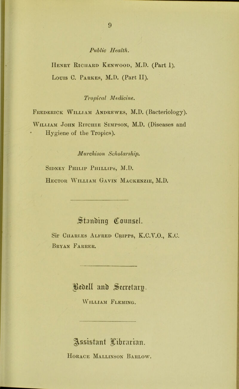 Public Health. Henry Riciia.rd Kenwood, M.D. (Part 1). Louis C. Parkes, M.D. (Part II). Tropical Medicine. Frederick William Andrewes, M.D. (Bacteriolog}’’)* William John Ripchie Simpson, M.D. (Diseases and Hy g'iene of the Tropics). Murchison 8cholarship. Sidney Philip Phillips, M.D. Hector AVilliam Gavin Mackenzie, M.D. Stdnbing Counsel. Sir Ciiari.es Alfred Cripps, K.C.ALO., K.C. Bryan Farrer. anb Semtari). \\''iLLiAM Fleming. Assistant l^ibrarian. tIORACE MaLLINSON BaRLOIV.