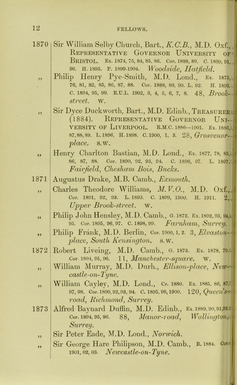 1870 ?? I Sir William Selby Clmrch, Bart., K.C.B., M.D. Oxf., J Representattve Governor University of'{ Bristol. Ex. is74, T5, si, ss, sg. Cor. isss, so. c. isoo, 91, I 96. H. 1S95. p. 1S99-1904. Wooclsicle, Hatfield. i Philip Henry Pye-Smith, M.D. Loncl., Ex. is75,.{ 76, SI, S2, S5, S6, S7, SS. Cor. ISSS, S9, 90. L. 92. H. 1S93. :.| C. 1S94, 95, 99. R.U.L. 1902, 3, 4, 5, 6, 7, S. 48, Bvook-- street. w. t )> 1871 >> »> 1872 5? JJ 1873 ty Sir Dyce Duckworth, Bart., M.D. Edinb., Treasurers. (1884). Representative Governor Uni- versity OF Liverpool, r.m.c. issg—1901. Ex. issgj. s7,ss,s9. L.1S96. H. 1S9S. c. 1900, 1, 3. 2^, Grosveuor-- j)lace. s. \v. Henry Charlton Bastian, M.D. Bond., Ex. is77, 7s, S5,-. S6, S7, SS. Cor. 1S90, 92, 93, 94. C. 1S96, 97. L. 1S97.\ Fairfield, Chesham Bois, Biicks. Augustus Drake, M.B. Camb., Exmouth. Charles Theodore Williams, M.V.O., M.D. Oxf.,| Cor. 1S91, 92, 93. L. 1S93. C. 1S99, 1900. H. 1911. 2, Upper Brook-street, w. | Philip John Hensley, M.D. Camb., G. 1S72. Ex. 1S92, 93, 94„iJ 95. Cor. 1S95, 96, 97. c. 1S9S, 99. Famliaou, Surrey, j Philip Frank, M.D. Berlin, Cor. i9oo, i, 2. S,Flvaston-^ place, South Kensington, s.w. Robert Liveing, M.D. Camb., g. is73. Ex. is7S, 79c. Cor. 1894, 95,96. 11, Manchester-squcive. w. William Murray, M.D. Durh., Ellison-p>lace, Neiv-- castle-on-Tyne. William Cayley, M.D. Loud., Cr. isso. Ex. iss5, S6, S7,: 97,98. Cor. 1890,92,93, 94. C. 1895, 96,1900. 120, road, Biehmond, Surrey. j Alfred Baynard Duffin, M.D. Edinb., Ex.iss9,90,9i,92.i j Cor. 1894,95,96. 88, Maiior-Toad, Wallington,.i Surrey. l Sir Peter Fade, M.D. Lond., Norwich. j Sir George Hare Philipson, M.D. Camb., R. issi. Coni 1901,02,03. Newcastle-on-Tyne. I; 1