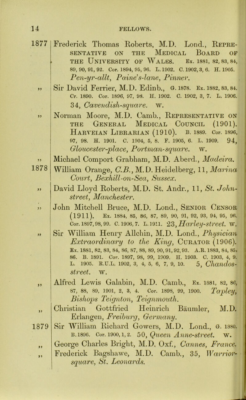 1877 >) 5 J 1878 > j j j 5J JJ J J 1879 ft t» Frederick Thomas Roberts, M.D. Lond., Repre- sentative ON THE Medical Board of THE University of Wales. Ex. issi, 82, s3, s4, 89, 90, 91, 92. Cor. 1894, 95, 96. L. 1902. C. 1902, 3, 6. H. 1905. i Pen-yr-allt^ Paine^s-lane, Pinner. . | Sir David Ferrier, M.D. Edinb., o. i878. Ex. i882,83,84. j Cr. 1890. Cor. 1896, 97, 98. H. 1902. C. 1902, 3, 7. L. 1906. | 34, Cave^I dish-square, w. i Norman Moore, M.D. Camb., Representative on s THE General Medical Council (1901). ; Harveian Librarian (1910). b. is89. Cor. i896, | 97, 98. H. 1901. C. 1904, 5, 8. F. 1905, 6. L. 1909. 94, j Gloucester-place, Portman-square, w. Michael Comport Grabham, M.D. Aberd., Madeira. William Orange, (7.^., M.D. Heidelberg, 11, Marina i Court, Bexhill-on-Sea, Sussex. i David Lloyd Roberts, M.D. St. Andr., 11, St. John- * street, Manchester. John Mitchell Bruce, M.D. Lond., Senior Censor 'i (1911). Ex. 1884, 85, 86, 87, 89, 90, 91, 92, 93, 94, 95, 96. I Cor. 1897,98,99. c. 1906,7. L.1911. 23, Harlei/street. w. Sir William Henry Allchin, M.D. Lond., Physician Extraordinary to the King, Curator (1906). Ex. 1881, 82, 83, 84, 86, 87, 88, 89, 90, 91, 92,93. A.R. 1883, 84, 85, 86. B. 1891. Cor. 1897, 98, 99, 1909. H. 1903. C. 1903, 4, 9. L. 1905. E.U.L. 1902, 3, 4, 5, 6, 7, 9, 10. 5, CliaudoS- street. w. Alfred Lewis Calabin, M.D. Camb., Ex. i88i, 82, 86, 87, 88, 89, 1901, 2, 3, 4. Cor. 1898, 99, 1900. Tapley, Bishops Teignton, Teignmouth. Christian Gottfried Heinrich Baiimler, M.D. Erlangen, Freiburg, Germany. Sir William Richard Cowers, M.D. Lond., o. i3so. B.1896. Cor. 1900,1,2. 30, Queeu Aniic-Street. \v. George Charles Bright, M.D. Oxf, Cannes, France. Frederick Bagshawe, M.D. Camb., 35, Warrior- square, St. Leonards.