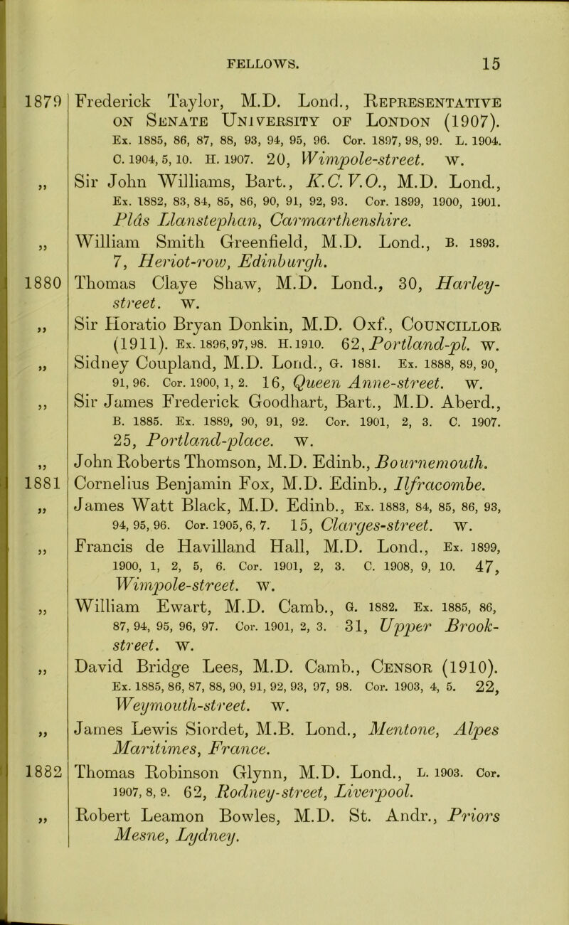 Frederick Taylor, M.D. Lond., Representative ON Senate Unjv^ersity of London (1907). Ex. 1885, 86, 87, 88, 93, 94, 95, 96. Cor. 1897, 98, 99. L. 1904. c. 1904,5,10. H. 1907. 20, Wimpolestveet. w. Sir John Williams, Bart., K.C.V.O., M.D. Lond., Ex. 1882, 83, 84, 85, 86, 90, 91, 92, 93. Cor. 1899, 1900, 1901. Fids Llanstephan, Carmarthenshire. William Smith Greenfield, M.D. Lond., b. i893. 7, Heriot-row, Edinburgh. Thomas Claye Shaw, M.D. Lond., 30, Harley- street. w. Sir Horatio Bryan Donkin, M.D. Oxf., Councillor (1911). Ex. 1896,97,98. H. 1910. , Portland-pl. w. Sidney Coupland, M.D. Lond., o. i88i. Ex. i888, 89, 9o, 91.96. Cor. 1900,1, 2. Queeu Am\e-Street, w. Sir James Frederick Goodhart, Bart., M.D. Aberd., B. 1885. Ex. 1889, 90, 91, 92. Cor. 1901, 2, 3. C. 1907. 25, Portland-place. w. John Roberts Thomson, M.D. Edinb., Bournemouth. Cornelius Benjamin Fox, M.D. Edinb., Ilfracombe. James Watt Black, M.D. Edinb., Ex. i883, 84, 85, 86, 93, 94.95.96. Cor. 1905,6, 7. Clctrges-street. w. Francis de Havilland Hall, M.D. Lond., Ex. i899, 1900, 1, 2, 5, 6. Cor. 1901, 2, 3. C. 1908, 9, 10. 47, Wimpole-street, w. William Ewart, M.D. Camb., o. 1882. Ex. i885, 86, 87,94,95,96,97. Cor. 1901, 2, 3. 31, Upper Brook- street. w. David Bridge Lees, M.D. Camb., Censor (1910). Ex. 1885, 86, 87, 88, 90, 91, 92, 93, 97, 98. Cor. 1903, 4, 5. 22, Weymouth-street. w. James Lewis Siordet, M.B. Lond., Mentone, Alpes Maritimes, France. Thomas Robinson Glynn, M.D. Lond., l. i903. Cor. ]907, 8, 9. 62, Rodney-street, Liverpool. Ptobert Leamon Bowles, M.D. St. Andr., Priors Mesne, Lydney.