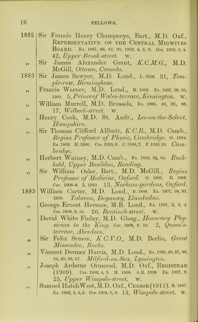 1882 >» 1883 >> j j >> > j >) 1885 > j >> if y> Sir Fraucis Henry Champneys, Bart., M.D. Oxf., Bepresentative on the Central Midwives Board, ex. i8S7, 88, 89, 90, 1903, 4, 5, e. Cor. 1902,3,4. 42, JJjy'pev Brook-street, w. Sir James Alexander Grant, K.C.M.G., M.D. McGil], Ottawa, Canada. Sir James Sawyer, M.D. Lend., l. 1908. 31, Tem- j)le-row, Birmingham. Francis Warner, M.D. Bond., M. 1892. Ex. is97, 98,99, 1900. b, Prince of Wales-terrace, Kensington, ay. William Murrell, M.D. Brussels, Ex. i885, 86, 87, 88. 17, Welheck-street, w. Henry Cook, M.D. St. Andr., Lee-on-the-Solent, Tdan I jj shi/'r e Sir Thomas Clifford Allbutt, K.C.B., M.D. Camb., Regius Professor of Physic, Cambridge, o. i884. Ex. 1899. H. 1900. Cor. 1905,6. C. 1906, 7. F. 1909,10. Cam- bridge. Herbert Watney, M.D. Camb., Ex. 1882, 8$, 84. Buck- hold, U'pper BasUdon, Reading. Sir William Osier, Bart., M.D. McGill., Regius Professor of Medicine, Oxford, gi-- i885. h. 1906. Cor. 1906-8. L. 1910. 13, Norhani-gcirdcns, Oxford. William Carter, M.D. Bond., R. i8S8. Ex. i897, 98,99, 1900. Talawon, Deganwy, Llandudno. George Ernest Herman, M.B. Bond., Ex. 1901, 2, 3, 4. Cor. 1908, 9,10. 20, Bentinck-Street, aal David White Finlay, M.D. Glasg., Honorary Phy- sician to the King. Cor. 1908, 9. 10. 2, Queens- | terrace, Aberdeen. 1 Sir Felix Semon, KC.V.O., M.D. Berlin, Great | Missenden, Bucks. I Vinceiit Dormer Harris, M.D. Bond., Ex. i8S5,86,87, 88, | 94, 95, 96, 97. Mil ford-on-Sea, Lymington. ^ ( Joseph Arderne Ormerod, M.D. Oxf., Begistrar (1909). Cor. 1903, 4, 5. H. 1908. A.R. 1908. Ex. 1907, 8. 25, Lfyg^cr Wimp ole-street. ^Y. Samuel Hatch West, M.D. Oxf, Ce^sor( 1911). R. iss7. j [ Ex. 1902, 3, 4,5. Cor. 1904, 5, 6. 15, Wimpolestreet. AAL
