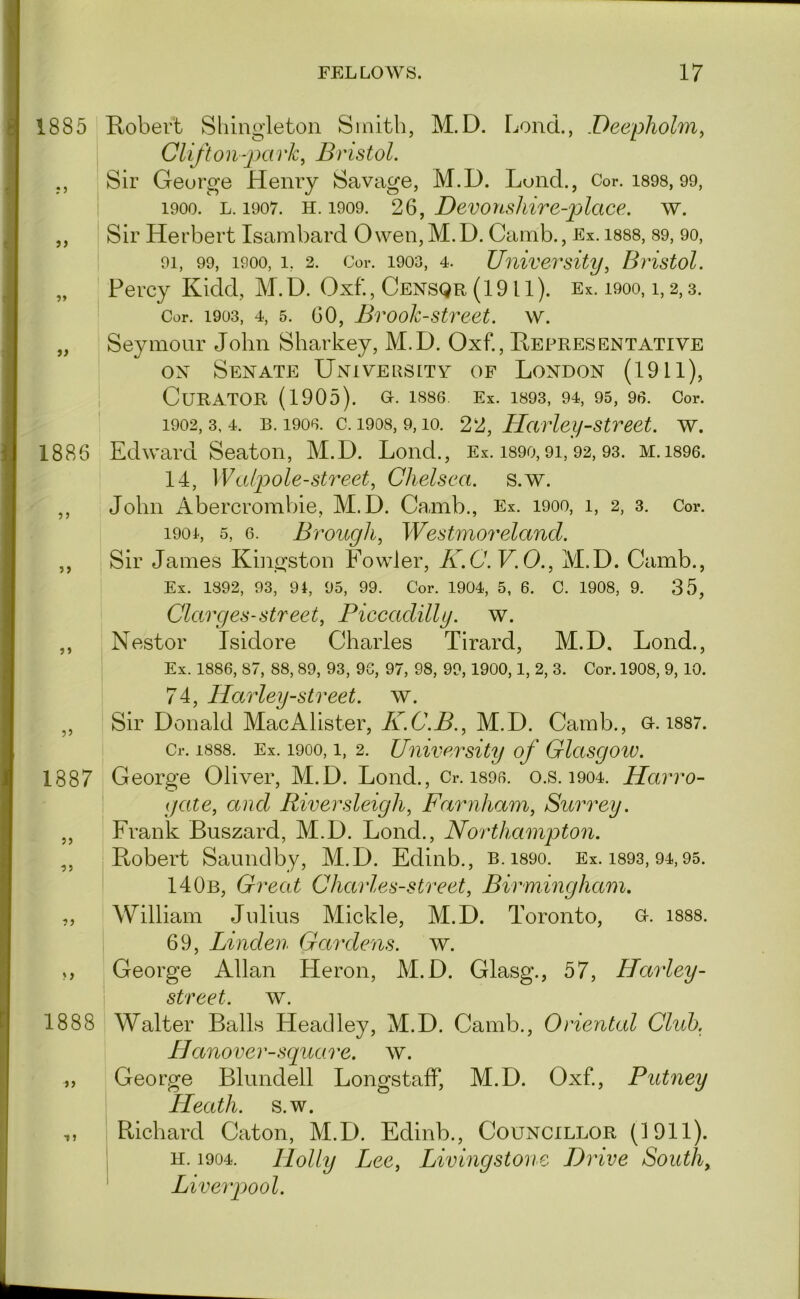 1885 Robert Shingletoii Smith, M.D. Lend., .Deepholm^ Clift on-} Ki 1 'k, Bristol. ,, Sir George Henry Savage, M.D. Lond., Cor. i898, 99, 1900. L. 1907. H. 1909. 26, Devonskirc-place. w. ,, Sir Herbert Isambard Owen,M.D. Camb., Ex, i888, 89, 90, 91, 99, 1900, 1, 2. Cor. 1903, 4. University^ Bristol. „ Percy Kidd, M.D. Oxf., Censqr (1911). Ex. i9oo, i, 2,3. Cor. 1903, 4, 5. 60, Brook-stveet. w. „ Seymour John Sharkey, M.D. Oxf., Representative ox Senate Uxivepsitv of London (1911), Curator (1905). o. i886. Ex. i893, 94, 95, 90. Cor. 1902,3,4. B. 1900. c. 1908, 9,10. Hcivley-Street, w. 1886 Edward Seaton, M.D. Lond., Ex. i89o, 91, 92, 93. m. i896. 14, Wafole-street, Chelsea, s.w. ,, John Abercrombie, M.D. Camb., Ex. 1900, 1, 2, 3. Cor. 1901, 5, 6. Brough, Westmoreland. ,, Sir James Kingston Fowler, K.C.V.O., M.D. Camb., Ex. 1892, 93, 91, 95, 99. Cor. 1904, 5, 6. C. 1908, 9. 35, Clarges-street, Piccadilly, w. ,, Nestor Isidore Charles Tirard, M.D, Lond., Ex. 1886, 87, 88, 89, 93, 96, 97, 98, 99,1900,1, 2, 3. Cor. 1908, 9, 10. 74, Harley-street. w. ,, Sir Donald MacAlister, M.D. Camb., G-. i887. Cr. 1888. Ex. 1900,1, 2. University of Glasgoiv. 1887 George Oliver, M.D. Lond., Cr. i896. o.s. i904. Harro- gate, and Riversleigh, Farnham, Surrey. „ Frank Buszard, M.D. Lond., Northampton. ,, Robert Saundby, M.D. Edinb., b. i89o. Ex. i893, 94,95. 140b, Great Charles-street, Birmingham. ,, William Julius Mickle, M.D. Toronto, u. 1888. 69, Linden Gardens, w. George Allan Heron, M.D. Glasg., 57, Harley- \ street, w. 1888 Walter Balls Headley, M.D. Camb., Oriental Club. Hanover-square, w. „ George Blundell LongstafF, M.D. Oxf, Putney Heath, s.w. ,, Richard Caton, M.D. Edinb., Councillor (1911). H. 1904. Holly Lee, Livingstone Drive Souths ‘ Liverpool.