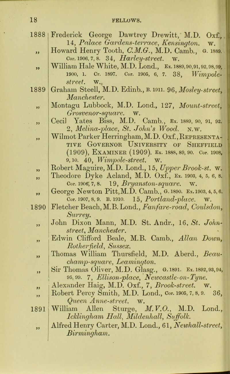 1888 fi 1889 jj >> »> a 1890 a }} 1891 Frederick George Dawtrey Di-ewitt, M.D. Oxf!,. i 14, Palace Gardens-terrace, Kensington, w. Howard Henry Tooth, C.M.G.^ M.D. Camb., G-. i889. Cor. 1906, 7, 8. 34, Harley-Street, w. f* William Hale White, M.D. Lond., Ex. i889,90,91,92,98,99-, 1900, 1. Cr. 1897. Cor. 1905, 6, 7. 38, WimpoU- j street, w., j Graham Steell, M.D. Edinb., b. loii. Mosley-street, Manchester. Montagu Lubbock, M.D. Lond., 127, Mount-street, Grosvenor-square. w. Ceci] Yates Biss, M.D. Camb., Ex. i889, 9o, 91, 92. 2, Melina-p)lace, St. Johii’s Wood. n.w. Wilmot Parker Herringham, M. D. Oxf., Bepresenta- , | TivE Governor University of Sheffield (1909), Examiner (1909). Ex. i88s, 89, 90. Cor. i908, 9,10. 40, Wimvole-street, w. ' .j Bobert Maguire, M.D. Lond., 15, Upper Brook-st. w. Theodore Dyke Acland, M.D. Oxf., Ex. 1903, 4, 5, 6, 8. Cor. 1906; 7, 8. , Bvyanston-square. w. George Newton Pitt,M.D. Camb., o.i89o. Ex. 1903,4,5,6. Cor. J907,8,9. B. 1910. lb, Povtlaud-place. w. I Fletcher Beach, M.B. Lond., Fanfare-road, Coidsdon, j Surrey. I John Dixon Mann, M.D. St. Andr., 16, St. John- \ street, Manchester. Edwin Clifford Beale, M.B. Camb., Allan Down, Potherfield, Sussex. Thomas William Thursfield, M.D. Aberd., Beau- champ-square, Leamington. Sir Thomas Oliver, M.D. Glasg., o.i89i. Ex. 1892,93,94, 95,99. 7, Ellison-place, Neivcastle-on-Tyne. Alexander Haig, M.D. Oxf., 7, Brook-street, w. Bobert Percy Smith, M.D. Lond., Cor. i905, 7, 8,9. 36, Queen Anne-street. w. William Allen Sturge, M.V.O., M.D. Lond., Icklingham Hall, Mildenhall, Suffolk. Alfred Henry Carter, M.D. Lond., 61, Newhall-street, Birmingham.