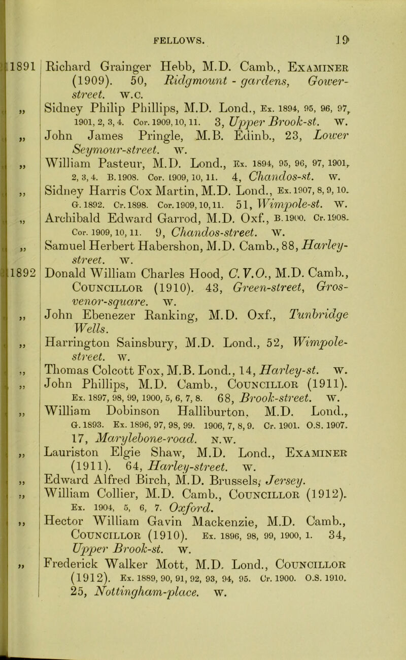 1891 >> fi f} 1892 if a a a a a a I Richard Grainger Hebb, M.D. Camb., Examiner I (1909). 50, Ridgmount - gard.ens, Goiver- street. w.c. Sidney Philip Phillips, M.D. Lond., Ex. i894, 95, 96, 97^ 1901.2.3.4. Cor. 1909,10,11. S, Upper Brook-st. w. John James Pringle, M.B. Edinb., 23, Loicer Seymour-street, w. William Pasteur, M.D. Lond., Ex. iS94, 95, 96, 97, i90i,. 2.3.4. B.1908. Cor. L909, 10, 11. 4, ChctudoS-St. W. Sidney Harris Cox Martin, M.D. Lond., Ex.i907, 8,9, lo. G. 1892. Cr.l898. Cor. 1909,10,11. 51, Wimpole-St. W. Archibald Edward Garrod, M.D. Oxf., B.1900. Cr.i908. Cor. 1909,10,11. 9, Chandos-street. w. Samuel Herbert Habershon, M.D. Camb., 88, Harley- street, w^ Donald William Charles Hood, C.Y.O., M.D. Camb., Councillor (1910). 43, Green-street, Gros- venor-square. w. John Ebenezer Ranking, M.D. Oxf., Tunbridge Wells. Harrington Sainsbury, M.D. Lond., 52, Wimpole- street. w. Thomas Colcott Fox, M.B. Lond., 14, Harley-st. w. John Phillips, M.D. Camb., Councillor (1911). Ex. 1897, 98, 99,1900,5, 6, 7,8. 68, Brook-street. w. William Dobinson Halliburton, M.D. Lond.^ G. 1893. Ex. 1896, 97, 98, 99. 1906, 7, 8, 9. Cr. 1901. O.S. 1907. 17, Marylehone-road. n.w. i Lauriston Elgie Shaw, M.D. Lond., Examiner (1911). 64, Harley-street, w. Edward Alfred Birch, M.D. Brussels/ Jersey. William Collier, M.D. Camb., Councillor (1912). Ex. 1904, 5, 6, 7. Oxford. Hector William Gavin Mackenzie, M.D. Camb., Councillor (1910). Ex. i896, 98, 99, 1900,1. 34,. Upper Brook-st. w. Frederick Walker Mott, M.D. Lond., Councillor (1912). Ex. 1889, 90, 91, 92, 93, 94, 95. Cr. 1900. O.S. 1910. 25, Netting ham-place, w.