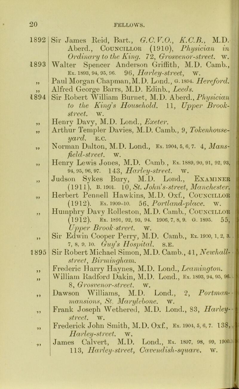 1892 1893 jj J5 1894 5) >? yy yy y y 3895 yy yy y y ^y ■y y Sir James Keid, Bart., G.C. F.O., K.C.B., M.D. Aberd., Councillor (1910), Physician in Ordinary to the King. 72, Grosvenor-street. w. Walter Spencer Anderson Griffith, M.D. Camb., Ex. 1893, 94, 95, 96. Harley-Street, w. Paul Morgan Chapman,M.D. Bond., o. i894. Hereford. Alfred George Barrs, M.D. Edinb., Leeds. Sir Bobert William Burnet, M.D. Ahevd., Physician to the King s Household. 11, Ujyyer Brook- street. w. Henry Davy, M.D. Bond., Exeter. Arthur Templer Davies, M.D. Camb., 9, Tokenhouse- yard. E.c. Norman Dalton, M.D. Bond., Ex. i904, 5, 6, v. 4, Mans- j field-street, w. Henry Bewis Jones, M.D. Camb., Ex. i8S9, 9o, 9i, 92, 93, 94,95,96,97. 14:3, Hoj'ley-Street, w. Judson Sykes Bury, M.D. Bond., Examiner j (1911). B. 1901. iO, St. Jo/m's-street, Manchester. I Herbert Pennell Hawkins, M.D. Oxf., Councillor | (1912). Ex. 1909-10. 56, Portland-2Jccce. w. Humphry Davy lioheston, M.D. Camb., Councillor ( (1912). Ex. 1891, 92, 93, 94. 1906,7,8,9. 0.1895. 55, ! Uj)]Der Brook -street, w. Sir Edwin Cooper Perry, M.D. Camb., Ex. 1900,1,2,3. 7, 8, 9, 10. Guy’s Hospital. s.E. Sir Robert Michael Simon, M.D. Camb., 41, Neivhall- st'i'eet, Biiiningham. Frederic Eany Haynes, M.D. JjOiid., Leamington. William Radford Dakin, M.D. Bond., Ex. i893, 94, 95, 96. 8, Grosvenor-street. w. Dawson Williams, M.D. Bond., 2, Portnian- niansions, St. Marylehone. w. Frank Joseph Wethered, M.D. Bond., 83, Harley-- street, w. Frederick John Smith, M.D. Oxf, Ex. 1901, 5, 6, 7. 138, Harley-street, w. James Calvert, M.D. Bond., Ex. i897, 98, 99, 1900. 113, Harley-street, Camendish-square. w.