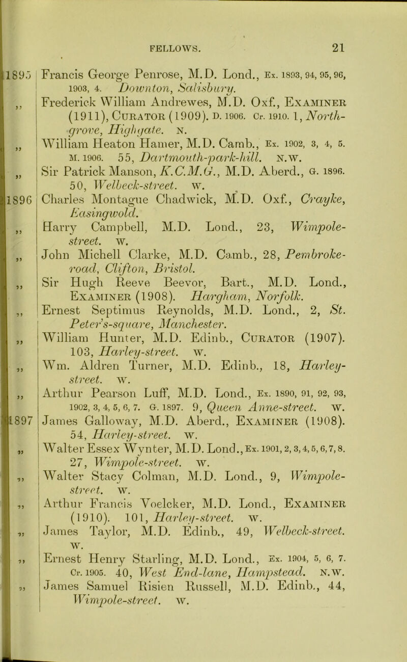 189.3 5 J )> f) 1896 5) 7 ) ■)} J J 1897 » 7 J Francis George Penrose, M.D. Lond., Ex. isos, 94, 95,96, ' 1903, 4. Downton, Salisbury. Frederick William Andrewes, M.D. Oxf., Examiner (1911), Curator (1909). d. looo. Cr. 1910. l, North- grove, IligJigate. N. AVilliam Heaton Hamer, M.D. Carab., Ex. 1902, 3, 4, 5. M. 1906. bb, Dartmouth-park-hill. N.w. Sir Patrick Manson, W.C.ilf. (7., M.D. Aberd., u. i896. 50, Welheck-street, w. ' « Charles Montague Chadwick, M.D. Oxf., Crayke, Easingwold. Harry Campbell, M.D. Lond., 23, Wimpole- street. w. John Michell Clarke, M.D. Camb., 28, Pern broke- road, Clifton, Bristol. Sir Hugh Reeve Beevor, Bart., M.D. Lond., Examiner (1908). Hargham, Norfolk. Ernest Septimus Pteynolds, M.D. Lond., 2, St. ^ Peters-square, Manehester. I William Hunter, M.D. Edinb., Curator (1907). 103, Harley-street, w. Wm. Aldren Turner, M.D. Edinb., 18, Harley- street. w. Arthur Pearson Luff, M.D. Lond., Ex. is90, 91, 92, 93, 1902, .3, 4, 5, 6, 7. Gr. 1897. 9, Queeii A une-street. w. James Galloway, M.D. Aberd., Examiner (1908). 54, Harley-street, w. Walter Essex Wynter, M.D. Lond.,Ex. 1901,2,3,4,5,6,7,8. 27, Wimqoole-street. w. I Walter Stacy Colman, M.D. Lond., 9, Wimpole- 1 street, w. ,, I Arthur Francis Voelcker, M.D. Lond., Examiner !| (1910). l0\,Harle y-street. w. „ I James Taylor, M.D. Edinb., 49, Welbeck-street. w. ^ ,, Ernest Henry Starling, M.D. Lond., Ex. 1904, 5, 6, 7. I Cr. 1905. 40, West End-lane, Hamj^stead. n.w. d ,, James Samuel Risien Russell, M.D. Edinb., 44, J Wimpole-street. w. ♦