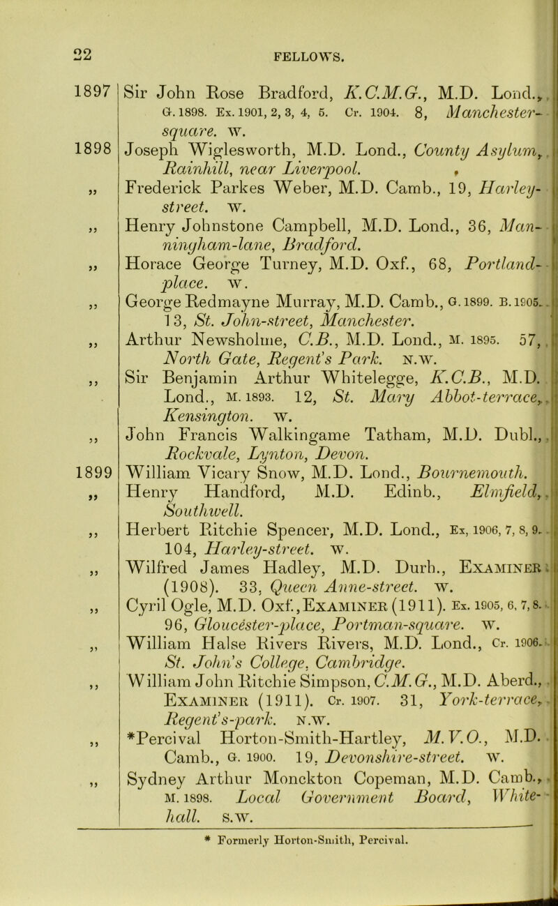 1897 1898 >5 >> J J 55 1899 9f 55 55 55 55 5 5 55 55 FELLOWS. 1 > i Sir John Kose Bradford, K.C.M.G., M.D. Lond.^J a. 1898. Ex. 1901,2,3, 4, 5. Cr. 1904. 8, Manchester- square, w. Joseph Wiglesworth, M.D. Bond., County Asylum^ \\ Rainhill, near Liverpool. , ■! Frederick Parkes Weher, M.D. Camb., 19, Harley- j| street, w. j Henry Johnstone Campbell, M.D. Bond., 36, Man- i ningliam-lane, Bradford. ■ Horace Georg’e Turney, M.D. Oxf., 68, Portland- i place, w. ii George Bedmayiie Murray, M.D. Camb., o.i899. B.isos. .jj 13, St. John-street, Manchester. Arthur Newsholme, C.B., M.D. Bond., M. i895. 57, .|| North Gate, Regent's Park. n.w. ;; Sir Benjamin Arthur Whitelegge, K.C.B., M.D. Il Bond., M. 1893. 12, St. Mary Abbot-terrace,..\i Kensington, w. :j John Francis Walkingame Tatham, M.D. Dubl., .1! Rockvale, Lynton, Devon. \ William Vicary Snow, M.D. Bond., Bournemouth. \ Henry Handford, M.D. Edinb., Elnifield,.'\ Southiuell. I Herbert Pdtchie Spencer, M.D. Bond., Ex, i906, 7, 8,9.. j 104, Harley-street. w. Wilfred James Hadley, M.D. Durh., Examiner ; ; (1908). 33, Queen Anne-street. w. Cyril Ogle, M.D. Oxf.,ExAMlNEH (1911). Ex. 1905, 6, 7,8.- 96, Gloucester-place, Portman-square. w. William Halse Kivers Bivers, M.D. Bond., Cr. i906. St. Johns College, Cambridge. William John liitchie Simpson, C.M. G., M.D. Aberd., . Examiner (1911). Cr. i907. 31, York-terrace,. Regent's-park. n.w. *Percival Horton-Smith-Hartley, M.V.O., M.D. Camb., o. 1900. 19, Devonshire-street, w. Sydney Arthur Monckton Copeman, M.D. Camb.>. M. 1898. Local Government Board, White- ■ hall. s.w. * Formerly Horton-Smith, Percival.