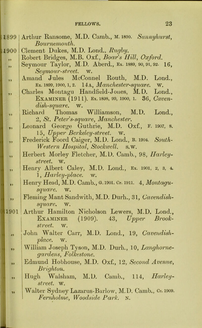 1899 ,1900 r •” » I >9 Arthur Ransome, M.D. Camb., m. isoo. Sannyhurst, Bournemouth. Clement Dukes, M.D. Lond., Rugby. Robert Bridges, M.B. Oxf., Boars Hill., Oxford. Seymour Taylor, M.D. Aberd., Ex. i889, 9o, 9i, 92. 16, Seymour-street. w. Amand Jules McConnel Routh, M.D. Lond., Ex. 1899,1900,1, 2. IAk, Manchester-square. w. Charles Montagu Handheld-Jones, M.D. Lond., Examiner (1911). Ex. i898, 99, 1900, 1. 36, Caven- dish-square. w. Richard Thomas Williamson, M.D. Lond., 2, St. Peter s-square, Manchester. Leonard George Guthrie, M.D. Oxf., f. 1907, 8. 15, Upper Berkeley-street, w. Frederick Foord Caiger, M.D. Lond., b. 1904. South- Western Hospital, StockwelL s.w. Herbert Morley Fletcher, M.D. Camb., 98, Harley- street, w. Henry Albert Caley, M.D. Lond., Ex. 1901, 2, 3, 4. 1, Harley-place. w. Henry Head, M.D. Camb., o. 1901. Cr. 1911. 4, Montagu- square. w. f )> ) 1901 Fleming Mant Sandwith, M.D. Durh., 31, Cavendish- square. w. Arthur Hamilton Nicholson Lewers, M.D. Lond., Examiner (1909). 43, Upper Brook- street. w. John Walter Carr, M.D. Lond., 19, Cavendish- place. w. William Joseph Tyson, M.D. Durh., 10, Langhorne- gardens, Folkestone. Edmund Hobhouse, M.D. Oxf, 12, Second Avenue, Brighton. Hugh Walsham, M.D. Camb., 114, Harley- slreet. w. Walter Sydney Lazarus-Barlow, M.D. Camb., Cr. 1909. Fernholrne, Woodside Park. N.