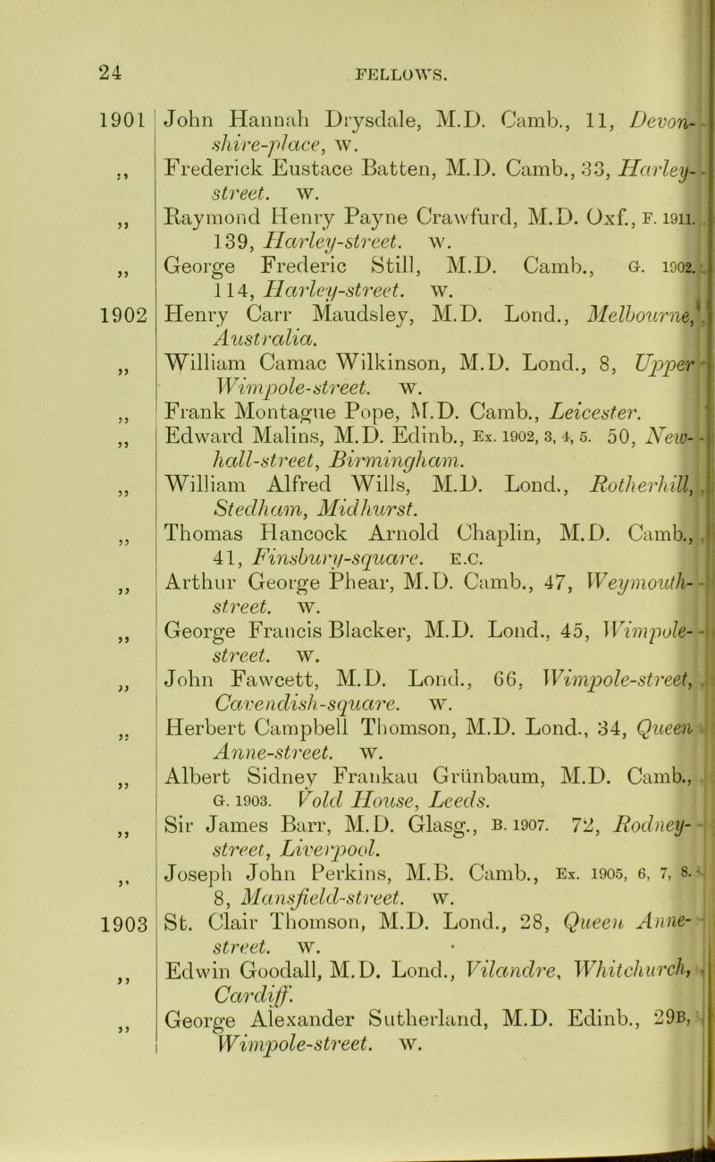 1901 }» 5> >5 1902 >5 5 J J J 5 J 5? John Hannah Diysclale, M.D. Camb., 11, Devon- shire-place, w. Frederick Eustace Batten, M.D. Camb., 33, Harley-- street, w. Baymond Henry Payne Crawfurd, M.D. Oxf.,r. i9ii. 139, Harley-street, ^y. George Frederic Still, M.D. Camb., o. 1902. • Harley-street. \v. Henry Carr Maudsley, M.D. Bond., Melbourne,^. Australia. William Camac Wilkinson, M.D. Bond., 8, Uirper Wimpole-sti'eet. w. Frank Montague Pope, M.D. Camb., Leicester. f Edward Malins, M.D. Edinb., Ex. 1902, 3, 4, 5. 50, New- -i hall-street, Birmingham. William Alfred Wills, M.D. Bond., Rotherhill, J Stedham, Midhurst. Thomas Hancock Arnold Chaplin, M.D. Camb., .1 41, Fmshury-square. E.c. Arthur George Pbear, M.D. Camb., 47, Weymouth-- street, w. )> }; >5 j > 1903 >} > j George Francis Blacker, M.D. Bond., 45, Mdmjmle-- street, w. John Fawcett, M.D. Bond., 66, Wimpole-street, . Cavendish-square, w. Herbert Campbell Thomson, M.D. Bond., 34, Queen Anne-street. w. Albert Sidney Frankau Grtinbaum, M.D. Camb., a. 1903. Void House, Leeds. Sir James Barr, M.D. Glasg., b. 1907. 72, Rodneij- street, Liverpool. Joseph John Perkins, M.B. Camb., Ex. i905, 6, 7, 8.• 8, Mansjield-street. w. St. Clair Thomson, M.D. Bond., 28, Queen Anne- street. w. Edwin Goodall, M.D. Bond., Vilandre, Whitchurdh ^ Cardiff'. George Alexander Sutherland, M.D. Edinb., 29b, , Wimpole-street. w. I