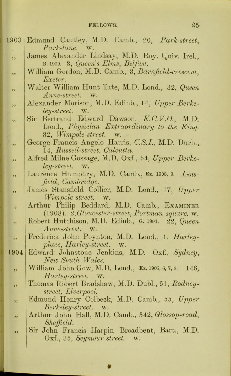 1903 ) 5 5> ?) 1904 }} Edmund Cautley, M.D. Cainb., 20, Park-street^ Park-lane. w. James Alexander Lindsay, M.D. Eoy. I[niv. Irel., B. 1909. 3, Queens Elms, Belfast. William Gordon, M.D. Camb., 3, Barnfield-crescent, Exeter. Walter William Hunt Tate, M.D. Lond., 32, Queen Anne-street. w. Alexander Morison, M.D. Edinb., 14, Upper Berke- ley-street, w. Sir Bertrand Edward Dawson, K.C.V.O., M.D. Lond., Physician Extraorclinary to the King. 32, Wimpole-street. w. George Francis Angelo Harris, C.S.I., M.D. Durh., 14, Russell-street, Calcutta. Alfred Milne Gossage, M.D. Oxf, 54, Upper Berke- ley-street. w. Laurence Humphry, M.D. Camb., Ex. i908, 9. Lens- field, Camhridge. James Stansfield Collier, M.D. Lond., 17, Upper Wimpole-street. w. Arthur Philip Beddard, M.D. Camb., Examiner (1908). 2,Gloucester-street, Portman-square, w. Robert Hutchison, M.D. Edinb., o. i904. 22, Queen Anne-street. w. Frederick John Poynton, M.D. Lond,, 1, Harley- jAace, Harley-street, w. Edward Johnstone Jenkins, M.D. Oxf., Sydney, Neiv South Wales. William John Gow, M.D. Lond., Ex. i905, e, 7,8. 146, Harley-street, w. Thomas Robert Bradshaw, M.D. DubL, 51, Rodney- street, Liverpool. Edmund Henry Colbeck, M.D. Camb., 55, Upper Berkeley-street, w. Arthur John Hall, M.D. Camb., 342, Glossop-road, Sheffield. Sir John Francis Harp in Broadbent, Bart., M.D. Oxf, 35, Seymour-street, w.