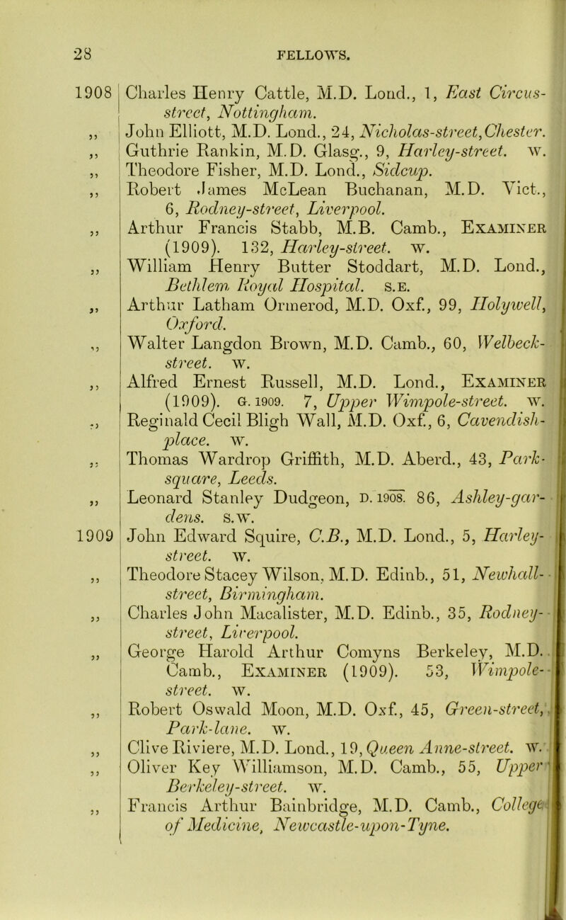 1908 55 55 5 5 55 J5 r5 55 55 1909 55 55 55 5 5 Charles Henry Cattle, IVl.D. Load., 1, East Circus- street^ Nottingham. I John Elliott, M.D. Lond., 24, Nicholas-street,Chester. , Guthrie Rankin, M.D. Glasg., 9, Harley-street. w. : Theodore Fisher, M.D. Lond., Sidcuj). Robert dames McLean Buchanan, M.D. Yict., 6, Rodney-street^ Liverpool. Arthur Francis Stabb, M.B. Camb., Examiner (1909). 132, Harley-street. w. William Henry Butter Stoddart, M.D. Lond., Betidem, Royal Ilospitcd. s.E. Arthur Latham Ormerod, M.D. Oxf., 99, Ilolyivell^ Oxford. Walter Langdon Brown, M.D. Camb., 60, Welbech- street. w. Alfred Ernest Russell, M.D. Lond., Examiner (1909). G-. 1909. 7, Upper Wimpole-street, w. Reginald Cecil Bligh Wall, M.D. Oxf., 6, Cavendish- place. w. Thomas Wardrop Griffith, M.D. Aberd., 43, Park- square^ Leeds. Leonard Stanley Dudgeon, D. i908. 86, Ashley-gar- dens. s.w. John Edward Squire, C.B., M.D. Lond., 5, Harley- street. w. I Theodore Stacey Wilson, M.D. Edinb., 51, Newhall-■ street, Birmingham. | Charles John Macalister, M.D. Edinb., 35, Rodney--\ street, Liverpool. : George Harold Arthur Comyns Berkeley, M.D. 1 Camb., Examiner (1909). 53, Wimpole--\ street, w. Robert Oswald Moon, M.D. Oxf, 45, Green-street,\\ Pccrk-lane. w. I Clive Riviere, M.D. Lond., 19, Queen Anne-street. w. ! Oliver Key Williamson, M.D. Camb., 55, Upper] Berkeley-street, w. | Fi •ancis Arthur Bainbridge, M.D. Camb., CoUege\ of Medicine, Newcastle-upon-Tyne. 1