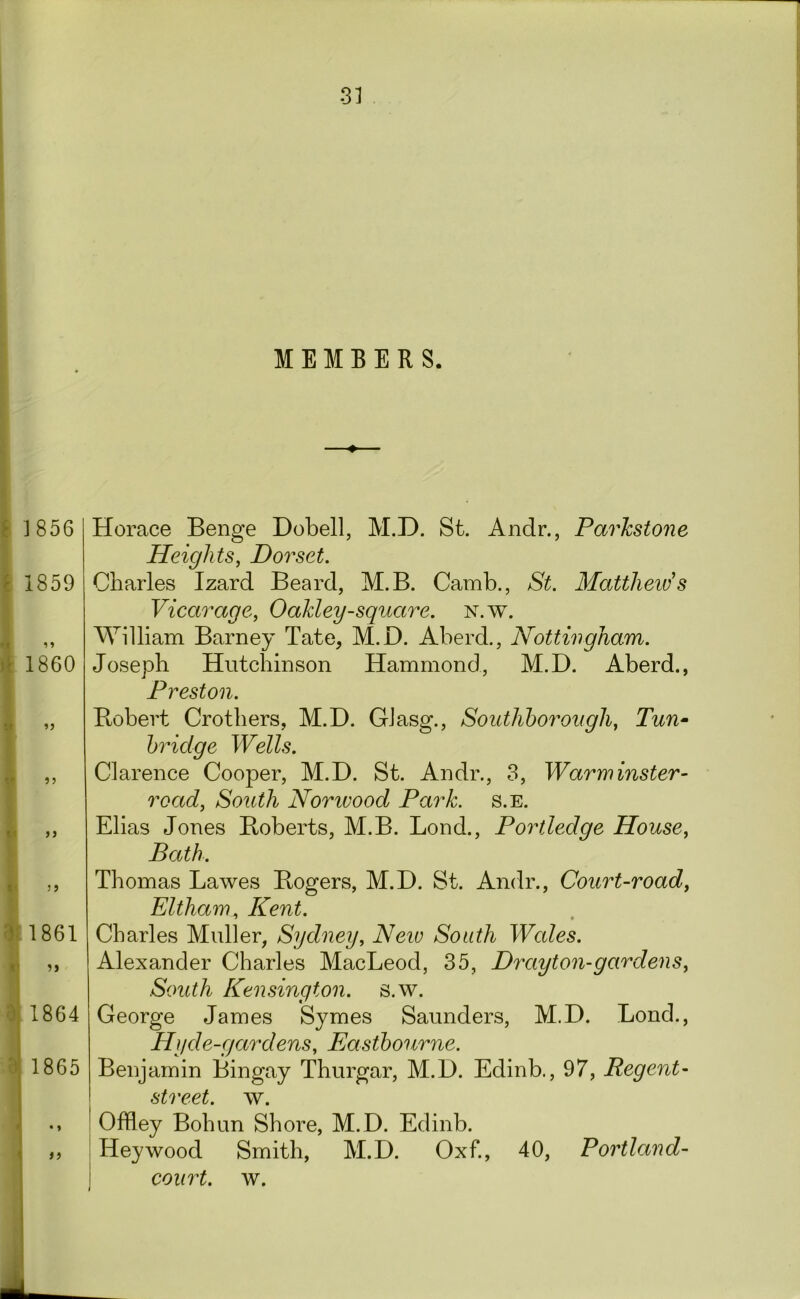 MEMBERS. i J856 ^ 1859 )1 1860 It tj ».<• ? j 1861 0, 1864 '1 1865 Horace Benge Dobell, M.D. St. Andr., ParJcstone Heights, Dorset. Charles Izard Beard, M.B. Camb., St. Matthew's Vicarage, Oakley-square, n.w. William Barney Tate, M.D. Aberd., Nottingham. Joseph Hutchinson Hammond, M.D. Aberd., Preston. Bobert Crothers, M.D. GJasg., Southhorough, Tun^ bridge Wells. Clarence Cooper, M.D. St. Andr., 3, Warrninster- road. South Norivood Park. s.E. Elias Jones Boberts, M.B. Bond., Portledge House, Bath. Thomas Lawes Bogers, M.D. St. Andr., Court-road, Eltham, Kent. Charles Muller, Sydney, Neiv South Wales. Alexander Charles MacLeod, 35, Drayton-gardens, South Kensington, s.w. George James Symes Saunders, M.D. Bond., Hyde-gardens, Kasthourne. Benjamin Bingay Thurgar, M.D. Edinb., 97, Regent- street. w. Offley Bohun Shore, M.D. Edinb. Hey wood Smith, M.D. Oxf., 40, Portland- coiirt. w.