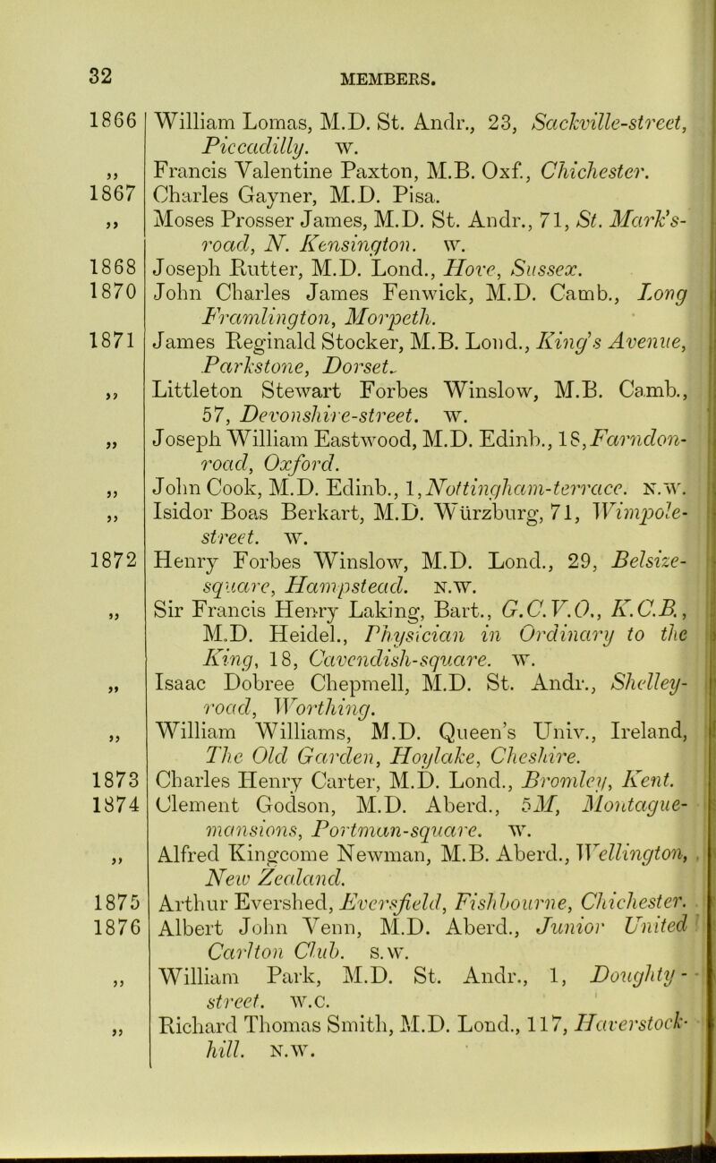 1866 1867 >9 1868 1870 1871 Ji 1872 >» >5 1873 1874 1875 1876 )> William Lomas, M.D. St. Andr., 23, SacJcville-street, Piccadilly, w. Francis Valentine Paxton, M.B. Oxf., Chichester. Charles Gayner, M.D. Pisa. Moses Prosser James, M.D. St. Andr., 71, >S^. Maries- road, N. Kensington. \v. Joseph Putter, M.D. Lond., Hove, Sussex. John Charles James Fenwick, M.D. Camb., Long Framlington, Morpeth. James Peginald Stocker, M.B. Loud., King s Avenue, Parhstone, Dorset.. Littleton Stewart Forbes Winslow, M.B. Camb., 57, Devonshire-street, w. Joseph William Eastwood, M.D. Edinb., l^,Farndon- road, Oxford. John Cook, M.D. Edinb., 1,Nottingham-terrace. N.'vV. Isidor Boa.s Berkart, M.D. Wurzburg, 71, Wimg^ole- street. w. Henry Eorbes Winslow, M.D. Lond., 29, Belsize- sqitare, Hampstead. N.w. Sir Francis Henry Baking, Bart., G.C.V.O,, K.C.B., M.D. Heidel., Physician in Ordinary to the ILing, 18, Cavendish-square, w. Isaac Dobree Chepmell, M.D. St. Andr., Shelley- road. Worthing. William Williams, M.D. Queen’s Univ., Ireland, The Old Garden, Hoylahe, Cheshire. Charles Henry Carter, M.D. Lond., Bromley, Kent. Clement Godson, M.D. Aberd., bM, Montague- mansions, Portman-square, w. Alfred Kingcome Newman, M.B. Aberd., Wellington, New Zealand. Arthur Evershed, Eversfield, Fishhourne, Cluchester. Albert John Yeun, M.D. Aberd., Junior United Carlton Cluh. s.w. William Park, M.D. St. Andr., 1, Doughty- street, w.c. Richard Thomas Smith, M.D. Lond., 117, Haverstock-