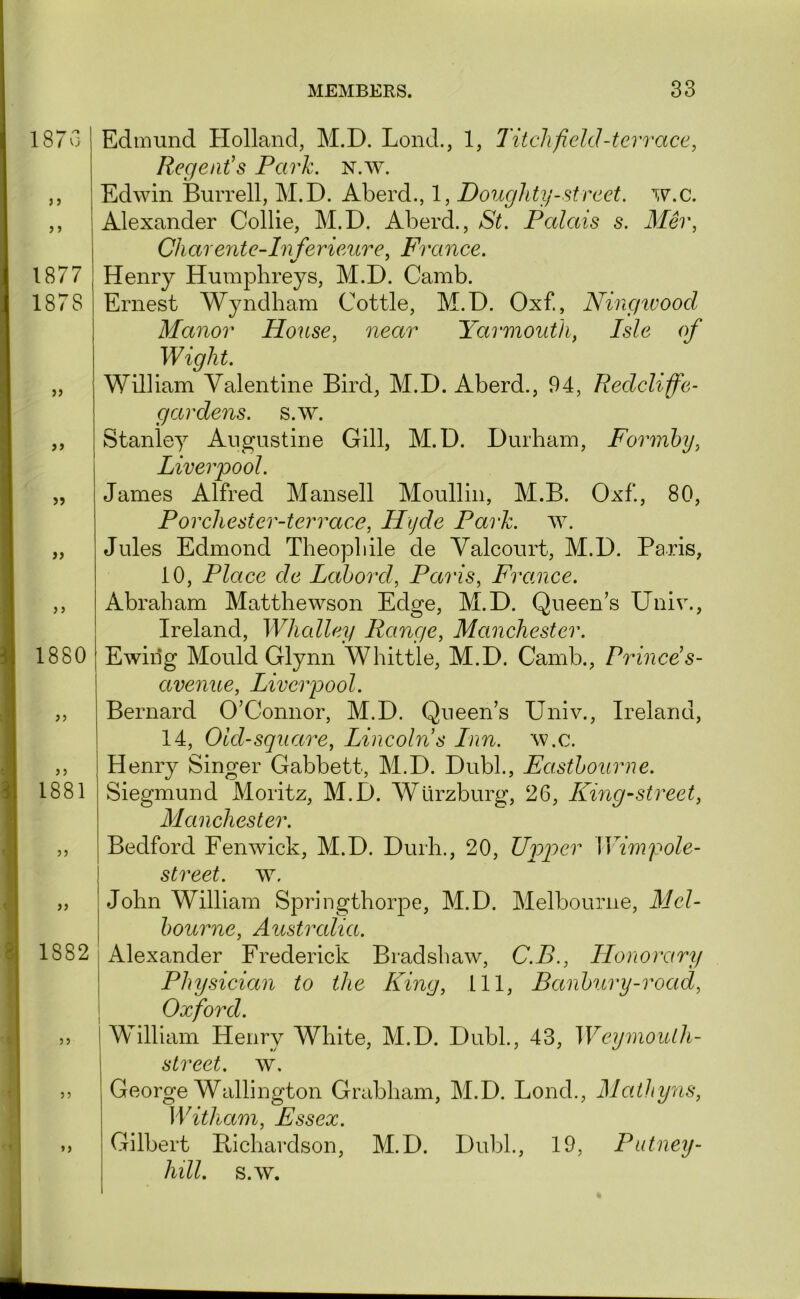 187 Vj J i J J 1877 1878 >> }> 55 55 5 5 1880 55 1881 55 55 1882 55 55 55 Edmund Holland, M.D. Lond., 1, Titch field -terrace, Regent’s Park. n.w. Edwin Burrell, M.D. Aberd., 1, Doughty-street, w.c. Alexander Collie, M.D. Aberd., St. Palais s. Mer, Chare7ite-ln ferieure, France. Henry Humphreys, M.D. Camb. Ernest Wyndham Cottle, M.D. Oxf., Ningtvood Manor House, near Yarmouth, Isle of Wight. William Valentine Bird, M.D. Aberd., 94, Redcliffe- gardens. s.w. Stanley Augustine Gill, M.D. Durham, Formhy, Liverpool. James Alfred Mansell Moullin, M.B. Oxf., 80, Porchester-terrace, Hyde Park. w. Jules Edmond Theophile de Valcourt, M.D. Paris, 10, Place de Labord, Paris, France. Abraham Matthewson Edge, M.D. Queen’s Univ., Ireland, Whalley Range, Manchester. Ewiiig Mould Glynn Whittle, M.D. Camb., Prince s- avenue, Liverpool. Bernard O’Connor, M.D. Queen’s Univ., Ireland, 14, Old-square, Lincolns Inn. w.c. Henry Singer Gabbett, M.D. Dubl., Eastbourne. Siegmund Moritz, M.D. Wurzburg, 26, Kmg-street, Manchester. Bedford Fenwick, M.D. Durh., 20, Upper Wimf ole- street. w, John William Springthorpe, M.D. Melbourne, Mel- bourne, Australia. Alexander Frederick Bradshaw, C.B., Honorary Physician to the King, 111, Banbury-road, Oxford. William Henry White, M.D. Dubl., 43, Weymoulh- street. w, George Wallington Grabham, M.D. Bond., Mathy7is, Witham, Essex. Gilbert Bichardson, M.D. Dubl., 19, Putney- hill. s.w.