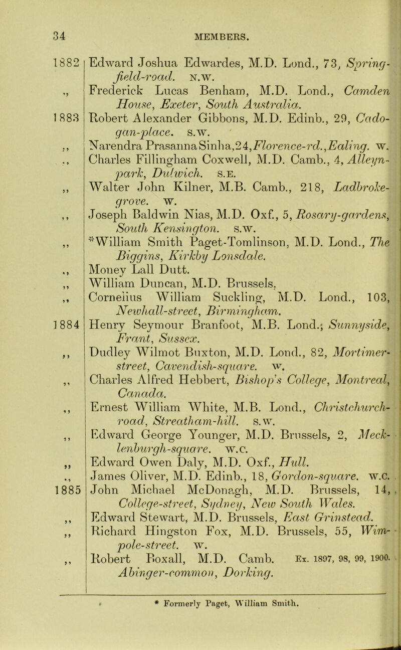 1882 ’5 1883 • 9 1884 f) >> 1885 j} j ’ Edward Joshua Edwardes, M.D. Lond., 73, Spring- Jield-road. N.w. Frederick Lucas Benharu, M.D. Loud., Camden House, Exeter, South Australia^. Bohert Alexander Gibbons, M.D. Edinb., 29, Cado- gan-place. s.w. Narendra PrasannaSinha,24,Morcncc-7YZ.,.E'aZLi^. w. Charles Fillingham Coxwell, M.D. Camb., 4, Alleyn- i pa7‘Jc, Dulivich. s.e. Walter John Kilner, M.B. Camb., 218, Ladhrohe- grove. w. Joseph Baldwin Nias, M.D. Oxf., 5, Rosary-gardens, \ South Kensington, s.w. ^ ^^William Smith Paget-Tomlinson, M.D. Bond., The \ Biggins, Kirkhy Lonsdale. Money Ball Dutt. William Duncan, M.D. Brussels, Cornelius William Suckling, M.D. Bond., 103, I Neivhall-street, Birmingham. Henry Seymour Branfoot, M.B. Bond.; Sunny side, Frant, Sussex. Dudley Wilmot Buxton, M.D. Bond., 82, Mortimer- street, Cavendish-square, w. Charles Alfred Hebbert, Bishop s College, Montreal, Canada. Ernest William White, M.B. Bond., Chidstchui'ch- road, Streathani-hill. s.w. Edward George Younger, M.D. Brussels, 2, Meck- lenhurgh-square. w.c. Edward Owen Daly, M.D. Oxf., Hidl. James Oliver, M.D. Edinb., 18, Goixlon-square, w.c. John Michael McDonp.gh, M.D. Brussels, 14, . College-street, Sydney, New South Wales. Edward Stewart, M.D. Brussels, Liast Grinstead. Richard Hingston Fox, M.D. Brussels, 55, Wim- pole-street, w. Robert Boxall, M.D. Camb. Ex. is97, 98, 99, i900. Ahinger-common. Doi'king. 0 * Formerly Paget, William Smith.