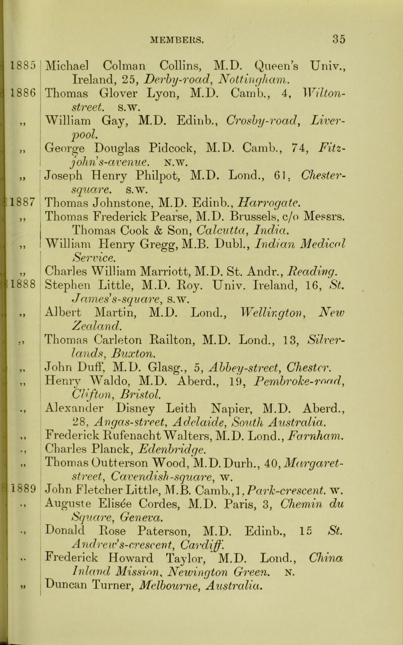 1885 1886 ) j 1888 i *» • ? 1889 • 9 ^9 I Michael Colman Collins, M.D. Queen s Univ., ’ Ireland, 25, Derby-road, Nottingham. \ Thomas Glover Lyon, M.D. Camb., 4, Wilton- I street, s.w. j William Gay, M.D. Edinb., Croshy-road, Liver- i ]oool. I George Douglas Pidcock, M.D. Camb., 74, Fitz- \ jolin s-avenue. n.w. Joseph Henry Philpot, M.D. Lond., 61, Chester- square, s.w. 1 Thomas Johnstone, M.D. Edinb., Harrogate. Thomas Frederick Pearse, M.D. Brussels, c/o Messrs. Thomas Cook & Son, Calcutta, India. William Henry Gregg, M.B. Dubl., Indian Medical \ Service. i Charles William Marriott, M.D. St. Andr., Reading. \ Stephen Little, M.D. Boy. Univ. Ireland, 16, St. James s-square, s.w. i Albert Martin, M.D. Lond., Wellington, Neiv Zealand. Thomas Carleton Bailton, M.D. Lond., 13, Silver- i lands, Buxton. John Duff, M.D. Glasg., 5, Abbey-street, Chester. , Henry Waldo, M.D. Aberd., 19, Pembroke-rand, Clifton, Bristol. Alexander Disney Leith Napier, M.D. Aberd., 28, Angas-street, Adelaide, South Australia. Frederick Bufenacht Walters, M.D. Lond., Farnham. Charles Planck, Edenbridge. Thomas Oubterson Wood, M.D. Durh., 40, Margaret- street, Cavendish -square, w. John Fletcher Little, M.B. Camb.,1, ParZ; -crescent, w. Auguste Elisee Cordes, M.D. Paris, 3, Chemin dit Square, Geneva. Donald Ptose Paterson, M.D. Edinb., 15 St. Andreids-creseent, Ca^t'diff. Frederick Howard Taylor, M.D. Lond., China Inland Mission^ Newington Green. N. Duncan Turner, Melbourne, Australia.