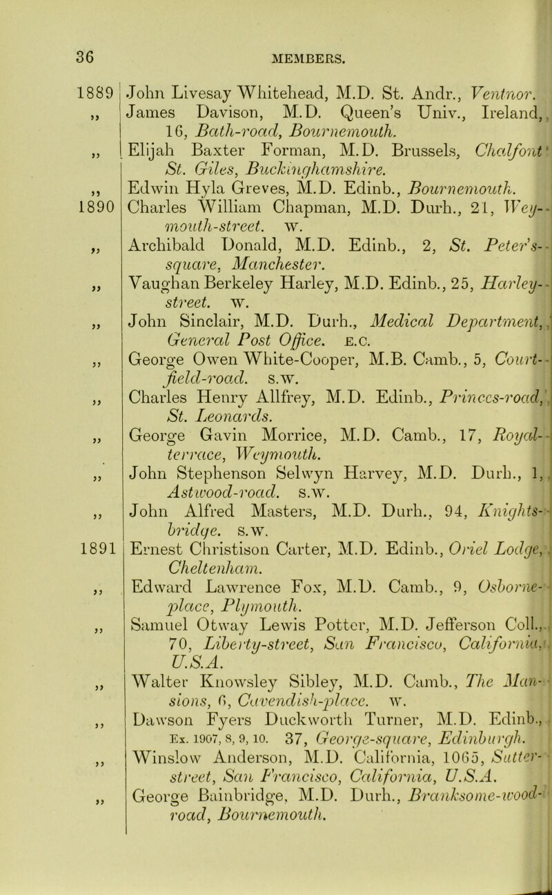 1889 >> >> 1890 ii )) 55 55 55 55 55 1891 55 55 55 5 5 55 55 John Livesay Whitehead, M.D. St. Andr., Ventnor. James Davison, M.D. Queens Univ., Ireland,, 16, Bath-road, Bournemouth. Elijah Baxter Forman, M.D. Brussels, Chalfont' St. Giles, Buckinghamshire. Edwin Hyla Greves, M.D. Edinb., Bournemouth. Charles William Chapman, M.D. Durh., 21, Wey-- mouth-street, w. Archibald Donald, M.D. Edinb., 2, St. Peters-- square, Manchester. Vaughan Berkeley Harley, M.D. Edinb., 25, Harley-- street, w. John Sinclair, M.D. Durh., Medical Department, '. General Post Office, e.c. George Owen White-Cooper, M.B. Camb., 5, Court-- field-road, s.w, Charles Henry Allfrey, M.D. Edinb., Princcs-road,\ St. Leonards. George Gavin Morrice, M.D. Camb., 17, Royal-- terrace, Weymouth. ‘ John Stephenson Selwyn Harvey, M.D. Durh., 1,.' Astivood-road. s.w. John Alfred Masters, M.D. Durh., 94, Knights--, bridge, s.w. Ernest Christison Carter, M.D. Edinb., 0)iel Lodge,: Cheltenham. Edward Lawrence Fox, M.D. Camb., 9, Osborne-- qylace, Plymouth. Samuel Otway Lewis Potter, M.D. Jefferson Coll.,.- 70, Liberty-street, San Francisco, California, . U.S.A. Walter Kiiowsley Sibley, M.D. Camb., The Man- ■ sions, 6, Cavendish-place, w, Dawson Fyers Duckworth Turner, M.D. Edinb., . Ex. 1907, 8, 9,10. 37, George-square, Edinburgh. Winslow Anderson, M.D. California, 1065, Sutter- street, San Francisco, California, U.S.A. George Bainbridge, M.D. Durh., Branksome-wood’ road, Bournemouth.