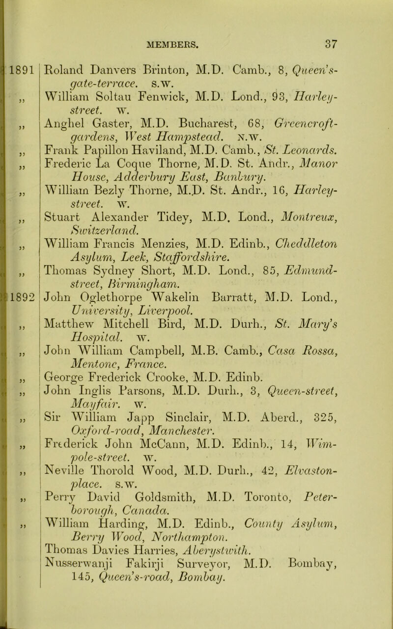 ( 1891 < J5 1892 I n <1 5J J5 U 5J V >> <• >5 '• >) J) Roland Danvers Brinton, M.D. Camb., 8, Queen s- go.te-terrace. s.w. William Soltau Fenwick, M.D. Lond., 93, Harleij- street. Angliel Gaster, M.D. Bucharest, 68, Greener oft- gardens, West Hampstead, n.w. Frank Papillon Haviland, M.D. Camb., St. Leonards. Frederic La Coque Thorne, M.D. St. Andr., Manor House, Adderhury East, Banhury. William Bezly Thorne, M..D. St. Andr., 16, Harley- street. ^Y. Stuart Alexander Tidey, M.D, Bond., Montreux, Switzerland. William Francis Menzies, M.D. Edinb., Cheddleton Asylum, Leek, Staffordshire. Thomas Sydney Short, M.D. Bond., 85, Edmund- street, Birmingham. John Oglethorpe Wakelin Barratt, M.D. Bond., University, Liverpool. Matthew Mitchell Bird, M.D. Durh., St. Marfs Hospited. w. John William Campbell, M.B. Camb., Casa Rossa, I Mentone, France. i George Frederick Crooke, M.D. Edinb. .John Inglis Parsons, M.D. Durh., 3, Queen-street, Mayfair, w. , Sir William Japp Sinclair, M.D. Aberd., 325, ! Oxfo)'d-road, Manchester. Frederick John McCann, M.D. Edinb., 14, Wim- pole-street. w. i Neville Thorold Wood, M.D. Durh., 42, Elvaston- ! place, s.w. Perry David Goldsmith, M.D. Toronto, Peter- \ Ijorough, Canada. William Harding, M.D. Edinb., County Asylum, Berry Wood, Northampton. Thomas Davies Harries, Aherystwith. Nusserwanji Fakirji Surveyor, M.D. Bombay, 145, Queen s-road, Bombay. k