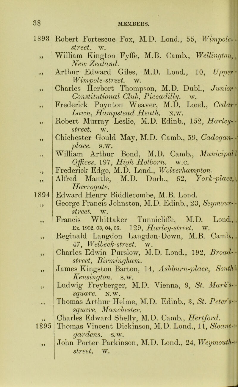 1893 5> 1894 1 ? 1895 9'> Robert Fortescne Fox, M.D. Lond., 55, Wimpolc-^ street, w. William Kington FyfFe, M.B. Camb., Wellington^, New Zealand. Arthur Edward Giles, M.D. Lond., 10, Upper' Wimpole-street. w. Charles Herbert Thompson, M.D. Dubl., Junior' Constitutional Cluh^ Piccadilly. w. Frederick Poynton Weaver, M.D. Lond., Cedar ^ Lawn, Hamp)stead Heath, n.w. Robert Murray Leslie, M.D. Edinb., 152, Harley-- street, w. Chichester Gould May, M.D. Camb., 59, Cadogan- place, s.w. William Arthur Bond, M.D. Camb., Municipal I Offices, 197, High Holborn. w.c. Frederick Edge, M.D. Lond., Wolverhampton. Alfred Mantle, M.D. Durh., 62, Yorh-place,, Harrogate. Edward Henry Biddlecombe, M.B. Lond. I George Francis Johnston, M.D. Edinb., 23, Seymour- -\ street, w. ^ Francis Whittaker Tunnicliffe, M.D. Lond.,.[ Ex. 1902, 03,04,05. 129, Harley Street, w. Reginald Langdon Langdon-Down, M.B. Camb.,.I 47, WelhecJcstreet. w. Charles Edwin Purslow, M.D. Lond., 192, Broad-- street, Birmingham. James Kingston Barton, 14, Ashhurn-place, South *\ Kensington, s.w. Ludwig Freyberger, M.D. Vienna, 9, St. Marie s- -\ square. N.w. Thomas Arthur Helme, M.D. Edinb., 3, St. Peters- \ square, Manchester. \ Charles Edward Shelly, M.D. Camb., Hertford. | Thomas Vincent Dickinson, M.D. Lond., 11, Sloane- -j gardens, s.w. : John Porter Parkinson, M.D. Lond., 24, Weymouth- ■ street, w.