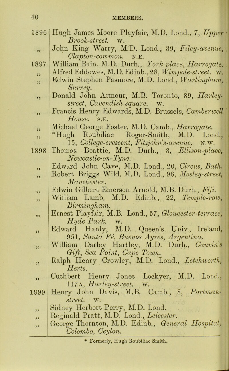1896 )) 1897 3 3 3> 33 33 33 1898 33 33 3 3 33 33 33 33 33 33 1899 3 3 33 3 3 Plugh James Moore Playfair, M.D. Lond., 7, Upper Brook-street, w. John King Wariy, M.D. Lond., 39, Filey-avenue^ Clapton-common, n.e. William Bain, M.D. Diirh., York-place, Harrogate. Alfred Eddowes, M.D.Edinb., 28, Wimpole-street. w. Edwin Stephen Pasmore, M.D. Lond., Warlingham^ Surrey. Donald John Armour, M.B. Toronto, 89, Harley- street, Cavendish-square, w. Francis Henry Edwards, M.D. Brussels, Camberwell House. s.E. Michael George Foster, M.D. Camb., Harrogate. Boubiliac Boomer-Smith, M.D. Lond., 15, College-crescent, Fitzjohn s-avenue, n.w. Thomas Beattie, M.D. Durh., 3, Ellison-placey New castle-on-Tyne. Edward John Cave, M.D. Lond., 20, Circus, Bccth. Bobert Briggs Wild, M.D. Lond., 96, Mosley-street, Manchester. Edwin Gilbert Emerson Arnold, M.B. Durh., Fiji. William Lamb, M.D. Edinb., 22, Temple-row, Birmingham. Ernest Playfair, M.B. Lond., 57, Gloucester-terrace, Hyde Park. w. Edward Hanly, M.D. Queen’s Univ., Ireland, 951, Santa Fe, Buenos Ayres, Argentina. William Darley Hartley, M.D. Durh., Cauvins Gift, Sea Point, Cape Town. Ralph Henry Crowley, M.D. Lond., Letchivorth, Herts. Cuthbert Henry Jones Lockyer, M.D. Lond., 117 a, Hanley-street, w. Henry John Davis, M.B. Camb., 8, Portman- street, w. Sidney Herbert Perry, M.D. Lond. Pteginald Pratt, M.D. Lond., Leicester. George Thornton, M.D. Edinb., General Hospital, Colombo, Ceylon. * Formerly, Hugh Roubiliac Smith.