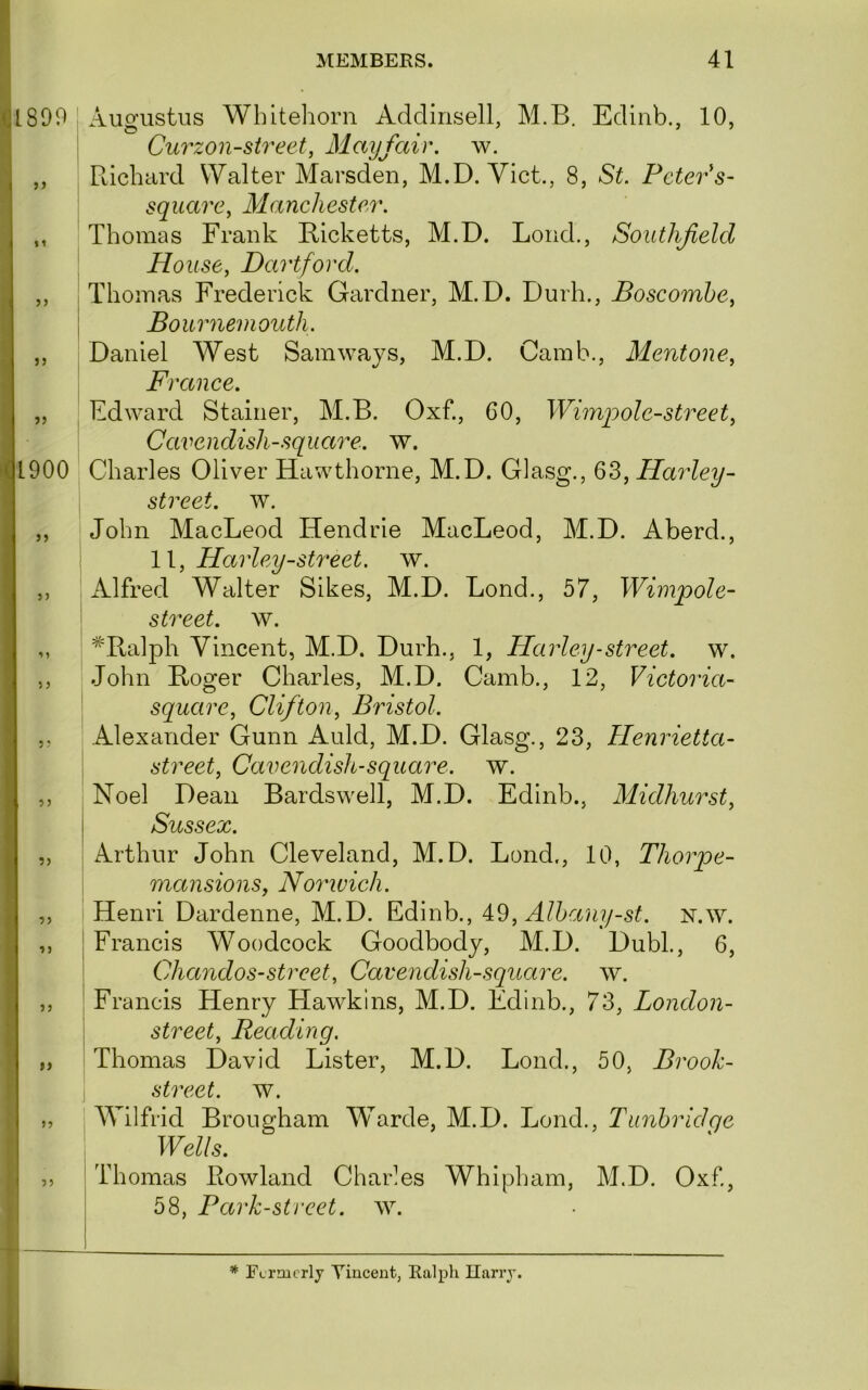 »» j j »> lI^LSOO Augustus Wbitehorn Addinsell, M.B. Edinb., 10, , Curzon-street, Mayfair, w. Ptichard Walter Marsden, M.D. Viet., 8, St. Peter s- square, Manchester. Thomas Frank Ricketts, M.D. Loud., Southfield House, Dartford. Thomas Frederick Gardner, M.D. Durh., Boscombe, I Bournemouth. Daniel West Sam ways, M.D. Camb., Mentone, France. Edward Stainer, M.B. Oxf., 60, Wiinpole-street, Cavendish-square, w. Q1900 Charles Oliver Hawthorne, M.D. Glasg., 63, Harley- street. w. John MacLeod Hendrie MacLeod, M.D. Aberd., 11, Harley-street, w. Alfred Walter Sikes, M.D. Lond., 57, Wimpole- street. w. ^Balph Vincent, M.D. Durh., 1, Harley-street, w. John Roger Charles, M.D. Camb., 12, Victoria- square, Clifton, Bristol. Alexander Gunn Auld, M.D. Glasg., 23, Henrietta- street, Cavendish-square, w. Noel Dean Bardswell, M.D. Edinb., Midhurst, Sussex. Arthur John Cleveland, M.D. Lond., 10, Thorpe- mansions, Norwich. Henri Dardenne, M.D. Edinb., 4.^, Albany-st. N.w. Francis Woodcock Goodbody, M.D. Dubl., 6, Chandos-street. Cavendish-square, w. Francis Henry Hawkins, M.D. Edinb., 73, London- street, Reading. Thomas David Lister, M.D. Lond., 50, Brooh- street. w. Wilfrid Brougham Warde, M.D. Lond., Tunbridge Wells. Thomas Bowland Charles Whipham, M.D. Oxf, 58, Park-street. ^Y. J J 5) 1 > 5 J 5; 5 J ?> ?) 1J 5 J I) 57 55 * Fcrmcrly Vincent, Ealpli Ilarrj.