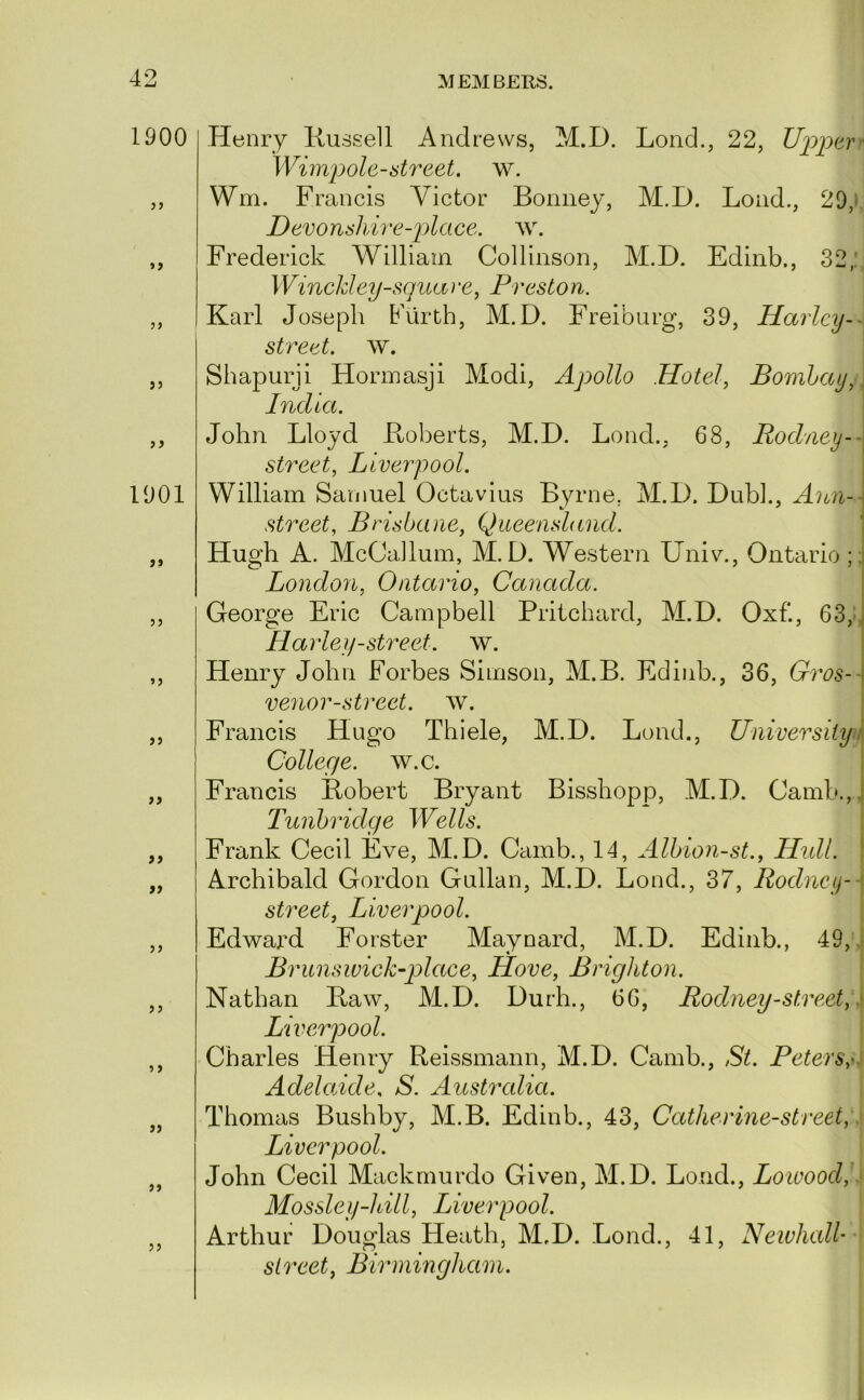 1900 »> j) J5 1901 >> >5 ii >9 >> JJ 5 f ff J J Henry liussell Andrews, M.D. Lend., 22, Uppavr Wimpole-street, w. Wm. Francis Victor Boniiey, M.D. Loud., 20,» Devonshire-2)lace. Frederick William Collinson, M.D. Edinb., 32,:, WinchJey-squave, Preston. Karl Joseph Furth, M.D. Freiburg, 39, Harley- street, w. Sbapurji Hormasji Modi, Apollo Hotels Bombay,, India. John Lloyd Koberts, M.D. Lond.. 68, Rodney-- street, Liverpool. William Samuel Octavius Byrne, M.D. Dubl., Ann-- street, Brisbane, Queensland. Hugh A. McCailum, M.D. Western Univ., Ontario ;; London, Ontario, Canada. George Eric Campbell Pritchard, M.D. Oxf., 63,^ Harley-street. w. Henry John Forbes Simson, M.B. Edinb., 36, Gros-- venor-strect. w. Francis Hugo Thiele, M.D. Loud., University i College, w.c. Francis Robert Bryant Bisshopp, M.D. Camb.,. Tunbridge Wells. ; Frank Cecil Eve, M.D. Camb., 14, Albion-st., Hidl. | Archibald Gordon Gullan, M.D. Bond., 37, Rodney-] street, Liverpool. \ Edward Forster Maynard, M.D. Edinb., 49, i BrunsivicUplace, Hove, Brighton. Nathan Raw, M.D. Durh., 66, Rodney-street,\s Liverpool. Charles Henry Reissmann, M.D. Camb., St. Peters,0 Adelaide, S. Australia. Thomas Bushby, M.B. Edinb., 43, Catherlne-street,: Liverpool. John Cecil Mackmurdo Given, M.D. Loud., Loioood,.' Mossley-hill, Liverpool. Arthur Douglas Heath, M.D. Bond., 41, Newhall- street, Birmingham.