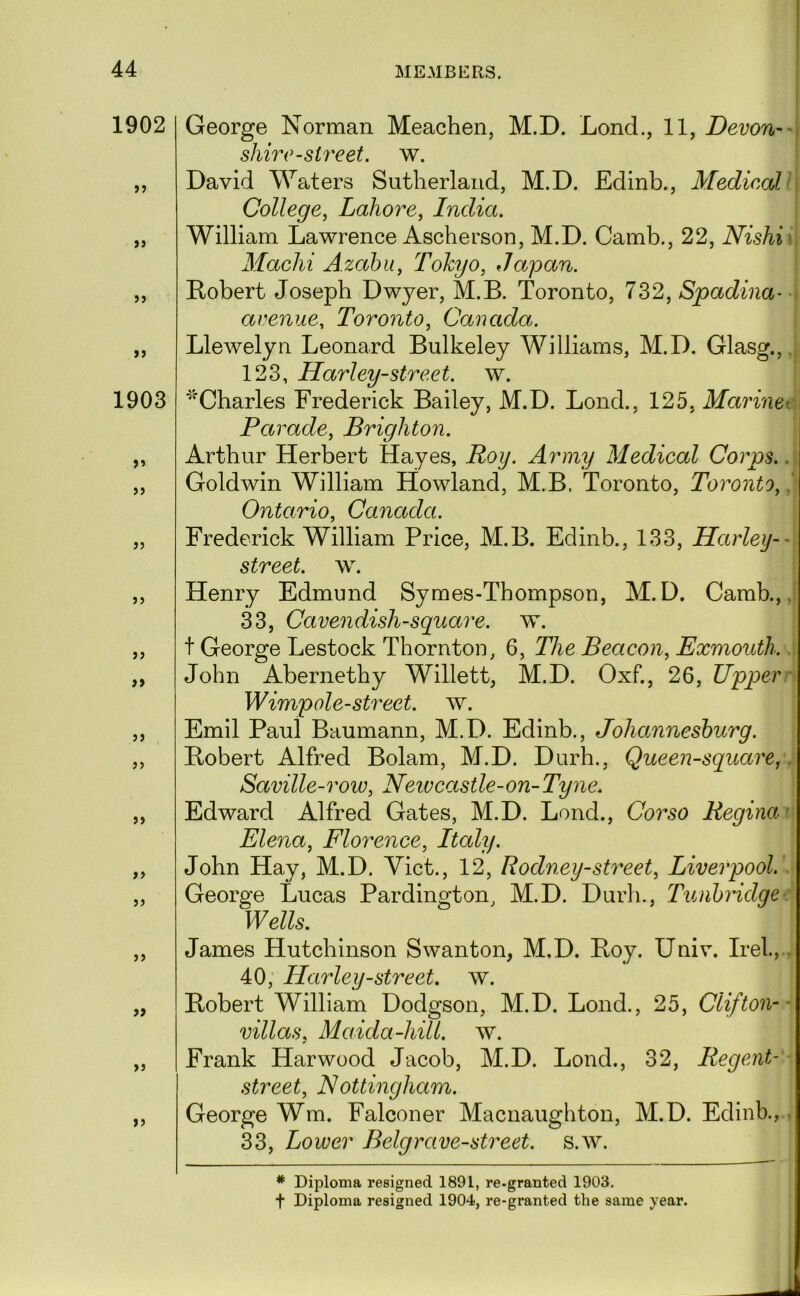 1902 jj 9 9 1903 99 99 99 99 99 99 99 99 99 99 99 99 99 99 99 George Norman Meachen, M.D. Lond., 11, Devon— shire-street, w. David Waters Sutlierlaiid, M.D. Edinb., Medico}, > College, Lahore, India. William Lawrence Ascherson, M.D. Camb., 22, Nishi^ Machi Azahii, Tokyo, Japan. Robert Joseph Dwyer, M.B. Toronto, 732, Spadina' avenue, Toronto, Canada. Llewelyn Leonard Bulkeley Williams, M.D. Glasg.,. 123, Harley-street. w. ■^Charles Frederick Bailey, M.D. Lond., 125, Marinet Parade, Brighton. Arthur Herbert Hayes, Roy. Army Medical Corps.. Goldwin William Howland, M.B. Toronto, Toronto, Ontario, Canada. Frederick William Price, M.B. Edinb., 133, Harley-- street, w. Henry Edmund Symes-Thompson, M.D. Camb.,. 33, Cavendish-square, w. t George Lestock Thornton, 6, The Beacon, Exmouth. John Abernethy Willett, M.D. Oxf., 26, Upper' Wimp ole-street, w. Emil Paul Baumann, M.D. Edinb., Johannesburg. Robert Alfred Bolam, M.D. Durh., Queen-square,. Saville-row, Neivcastle-on- Tyne. Edward Alfred Gates, M.D. Lond., Corso Regina' Elena, Florence, Italy. John Hay, M.D. Viet., 12, Rodney-street, Liverpool. ■ George Lucas Pardington, M.D. Durh., Tunbridge Wells. James Hutchinson Swanton, M.D. Roy. Univ. Irel.,.. 40; Harley-street. w. Robert William Dodgson, M.D. Lond., 25, Clifton-- villas, Maida-hill. w. Frank Harwood Jacob, M.D. Lond., 32, Regent- street, N ottingham. George Wm. Falconer Macnaughton, M.D. Edinb.,, 33, Lower Belgrave-street, s.w. * Diploma resigned 1891, re-granted 1903. t Diploma resigned 1904, re-granted the same year.