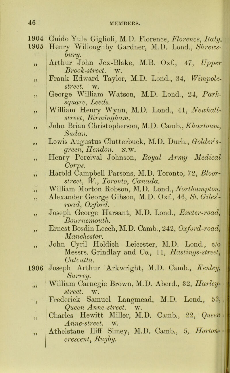1904 1905 ii 3 J 3 J 3 J 3 5 33 53 33 1906 >3 3 33 33 Guido Yule Giglioli, M. D. Florence, Florence, Italy, Henry Willoughby Gardner, M. D. Lond., Shreivs- hury. Arthur John Jex-Blake, M.B. Oxf., 47, Upper Brook-street, w. Frank Edward Taylor, M.D. Bond., 34, WimiJole- street. w. George William Watson, M.D. Bond., 24, Park- square, Leeds. William Henry Wynn, M.D. Bond., 41, NewlialU street, Birmingham. John Brian Christopherson, M.D. Cd^mh., Khartoum, Sudan. Bewis Augustus Clutterbuck, M.D. Durh., Golders- green, Hendon, x.w. Henry Percival Johnson, Royal Army Medical Corps. Harold Campbell Parsons, M.D. Toronto, 72, Bloor- street, W., Toronto, Canada. William Morton Robson, M.D. Bond., Northampton. Alexander George Gibson, M.D. Oxf., 46, St. Giles- road, Oxford. Joseph George Harsant, M.D. Bond., Exeter-road, Bournemouth. Ernest Bosdin Beech, M.D. Camb., 242, Oxford-road, Manchester. John Cyril Holdich Beicester, M.D. Bond., c/o Messrs. Grindlay and Co., 11, Hastings-street, Calcutta. Joseph Arthur Arkwright, M.D. Camb., Kenley, Surrey. William Carnegie Brown, M.D. Aberd., 32, Harley- street, w. Frederick Samuel Bangmead, M.D. Bond., 53, Queen Anne-street. w. Charles Hewitt Miller, M.D. Camb., 22, Queen Anne-street. w. Athelstane Iliff Simey, M.D. Camb., 5, Horton- crescent, Rugby.